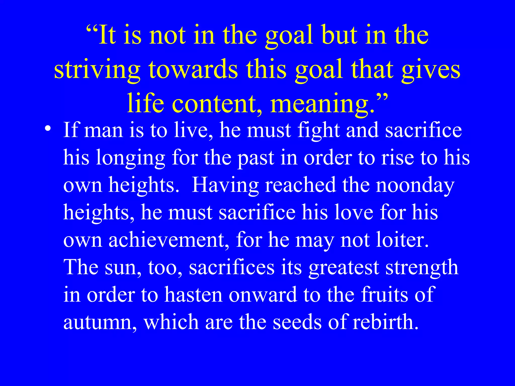 “It is not in the goal but in the
 striving towards this goal that gives
        life content, meaning.”
• If man is to live, he must fight and sacrifice
  his longing for the past in order to rise to his
  own heights. Having reached the noonday
  heights, he must sacrifice his love for his
  own achievement, for he may not loiter.
  The sun, too, sacrifices its greatest strength
  in order to hasten onward to the fruits of
  autumn, which are the seeds of rebirth.
 