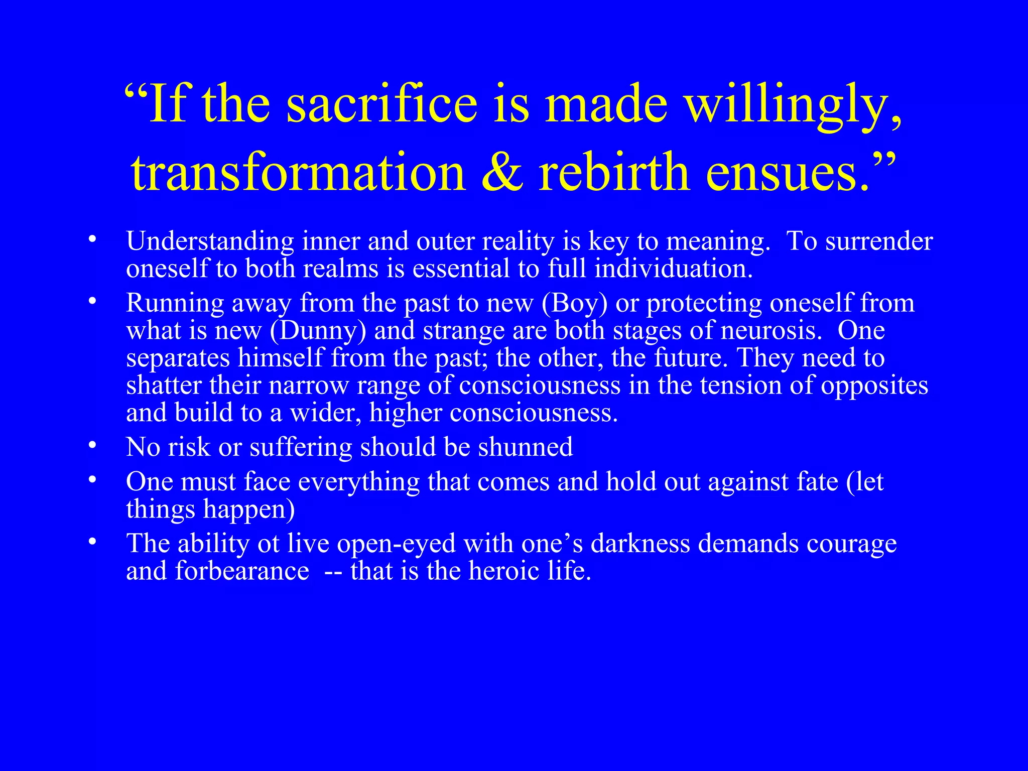 “If the sacrifice is made willingly,
   transformation & rebirth ensues.”
• Understanding inner and outer reality is key to meaning. To surrender
  oneself to both realms is essential to full individuation.
• Running away from the past to new (Boy) or protecting oneself from
  what is new (Dunny) and strange are both stages of neurosis. One
  separates himself from the past; the other, the future. They need to
  shatter their narrow range of consciousness in the tension of opposites
  and build to a wider, higher consciousness.
• No risk or suffering should be shunned
• One must face everything that comes and hold out against fate (let
  things happen)
• The ability ot live open-eyed with one’s darkness demands courage
  and forbearance -- that is the heroic life.
 