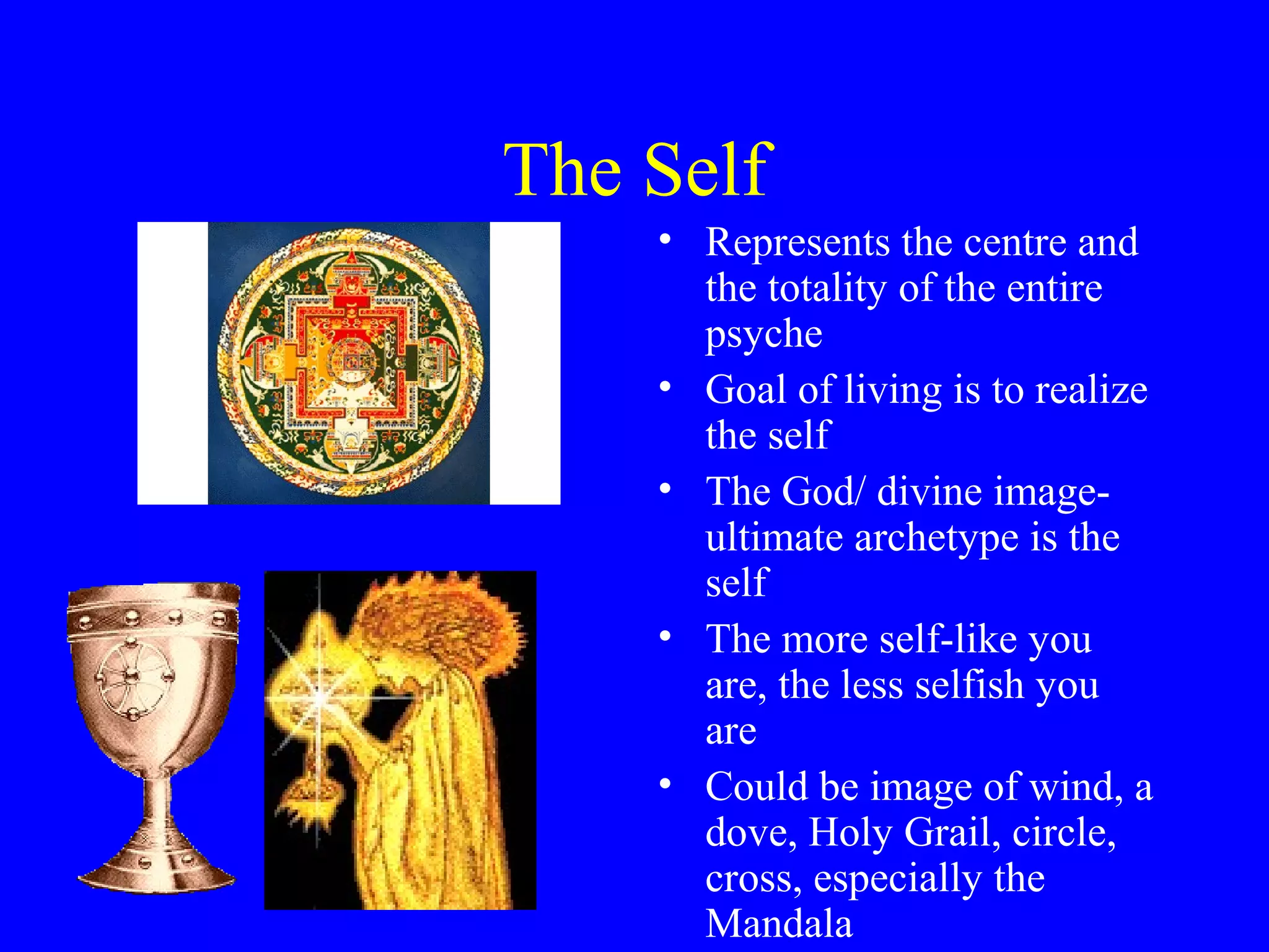 The Self
    • Represents the centre and
      the totality of the entire
      psyche
    • Goal of living is to realize
      the self
    • The God/ divine image-
      ultimate archetype is the
      self
    • The more self-like you
      are, the less selfish you
      are
    • Could be image of wind, a
      dove, Holy Grail, circle,
      cross, especially the
      Mandala
 