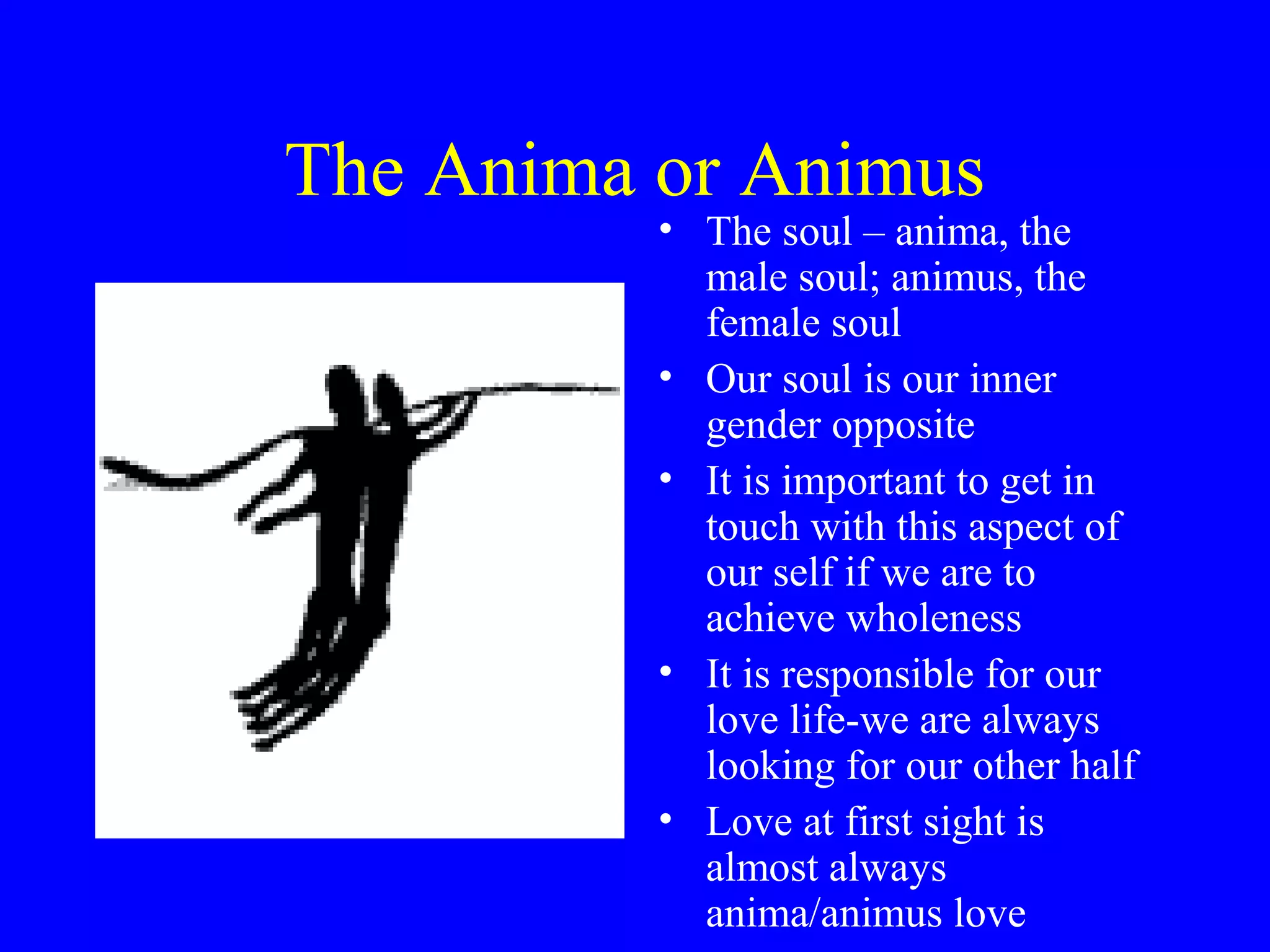 The Anima or Animus
          • The soul – anima, the
            male soul; animus, the
            female soul
          • Our soul is our inner
            gender opposite
          • It is important to get in
            touch with this aspect of
            our self if we are to
            achieve wholeness
          • It is responsible for our
            love life-we are always
            looking for our other half
          • Love at first sight is
            almost always
            anima/animus love
 