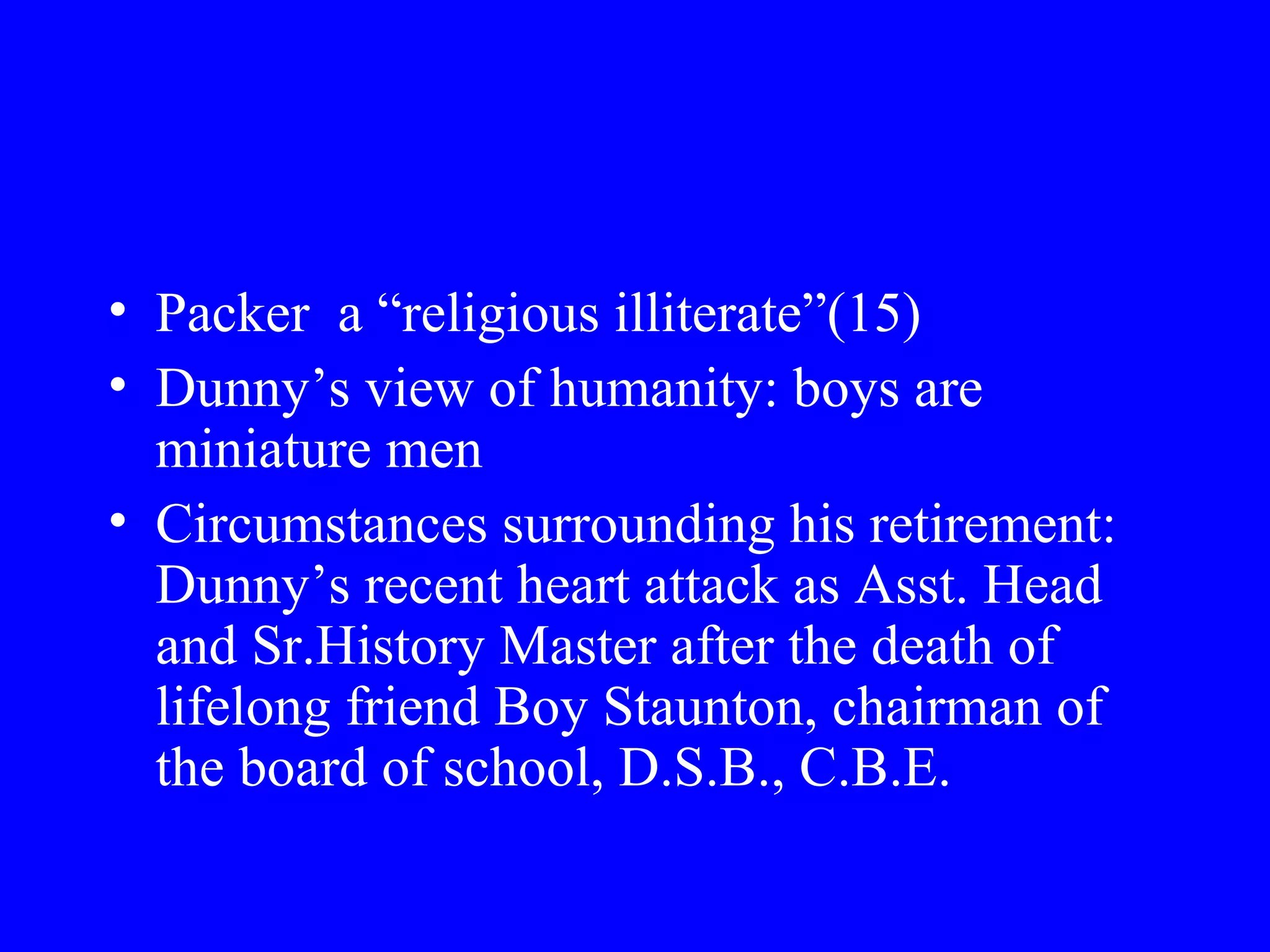 • Packer a “religious illiterate”(15)
• Dunny’s view of humanity: boys are
  miniature men
• Circumstances surrounding his retirement:
  Dunny’s recent heart attack as Asst. Head
  and Sr.History Master after the death of
  lifelong friend Boy Staunton, chairman of
  the board of school, D.S.B., C.B.E.
 
