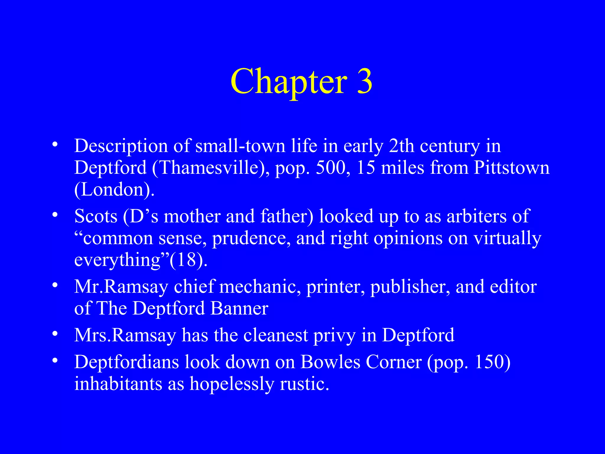 Chapter 3
• Description of small-town life in early 2th century in
  Deptford (Thamesville), pop. 500, 15 miles from Pittstown
  (London).
• Scots (D’s mother and father) looked up to as arbiters of
  “common sense, prudence, and right opinions on virtually
  everything”(18).
• Mr.Ramsay chief mechanic, printer, publisher, and editor
  of The Deptford Banner
• Mrs.Ramsay has the cleanest privy in Deptford
• Deptfordians look down on Bowles Corner (pop. 150)
  inhabitants as hopelessly rustic.
 