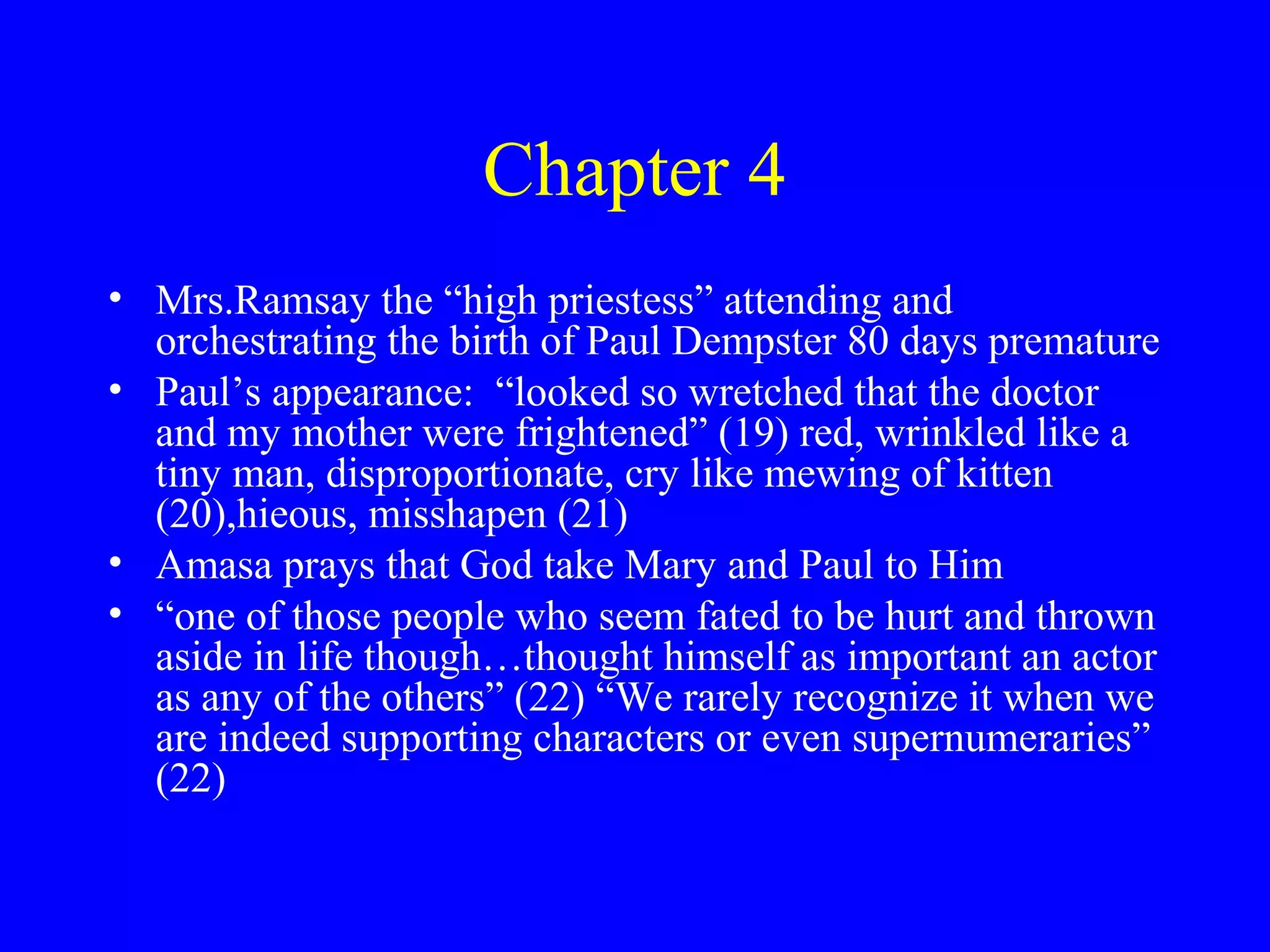 Chapter 4
• Mrs.Ramsay the “high priestess” attending and
  orchestrating the birth of Paul Dempster 80 days premature
• Paul’s appearance: “looked so wretched that the doctor
  and my mother were frightened” (19) red, wrinkled like a
  tiny man, disproportionate, cry like mewing of kitten
  (20),hieous, misshapen (21)
• Amasa prays that God take Mary and Paul to Him
• “one of those people who seem fated to be hurt and thrown
  aside in life though…thought himself as important an actor
  as any of the others” (22) “We rarely recognize it when we
  are indeed supporting characters or even supernumeraries”
  (22)
 
