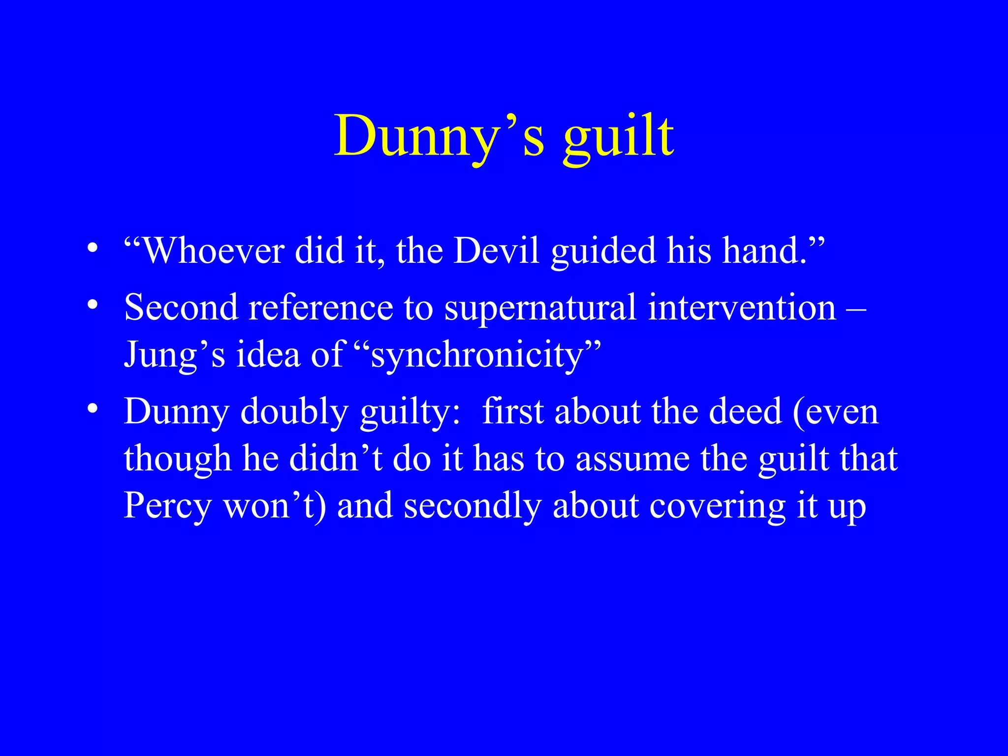 Dunny’s guilt
• “Whoever did it, the Devil guided his hand.”
• Second reference to supernatural intervention –
  Jung’s idea of “synchronicity”
• Dunny doubly guilty: first about the deed (even
  though he didn’t do it has to assume the guilt that
  Percy won’t) and secondly about covering it up
 