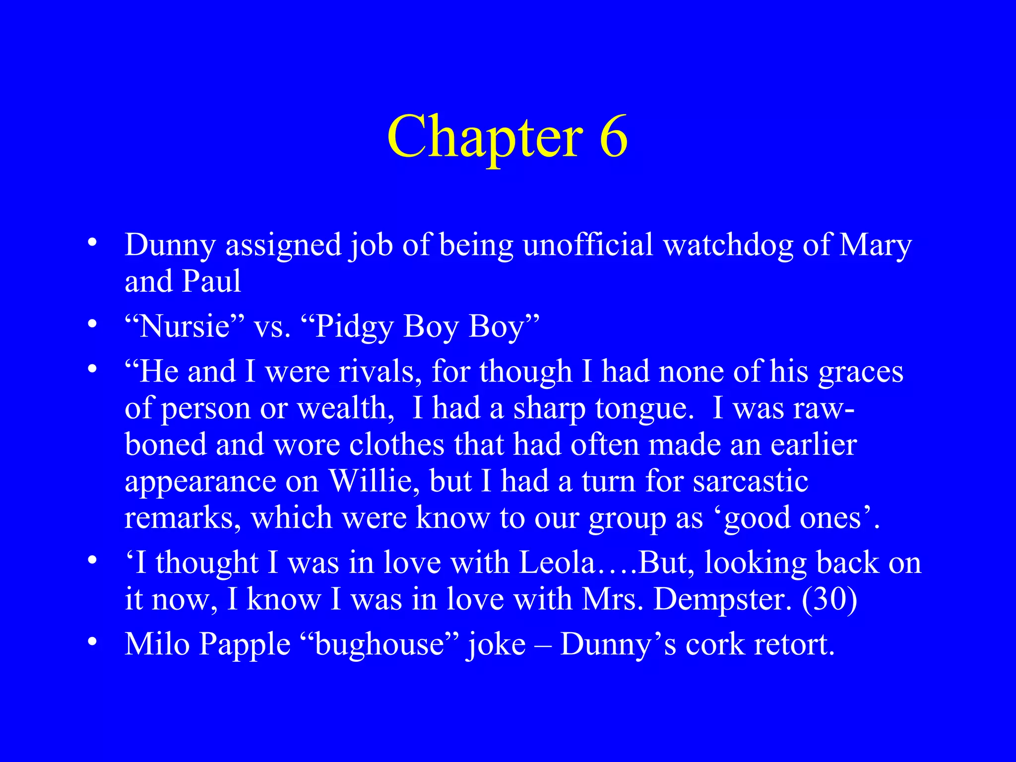 Chapter 6
• Dunny assigned job of being unofficial watchdog of Mary
  and Paul
• “Nursie” vs. “Pidgy Boy Boy”
• “He and I were rivals, for though I had none of his graces
  of person or wealth, I had a sharp tongue. I was raw-
  boned and wore clothes that had often made an earlier
  appearance on Willie, but I had a turn for sarcastic
  remarks, which were know to our group as ‘good ones’.
• ‘I thought I was in love with Leola….But, looking back on
  it now, I know I was in love with Mrs. Dempster. (30)
• Milo Papple “bughouse” joke – Dunny’s cork retort.
 