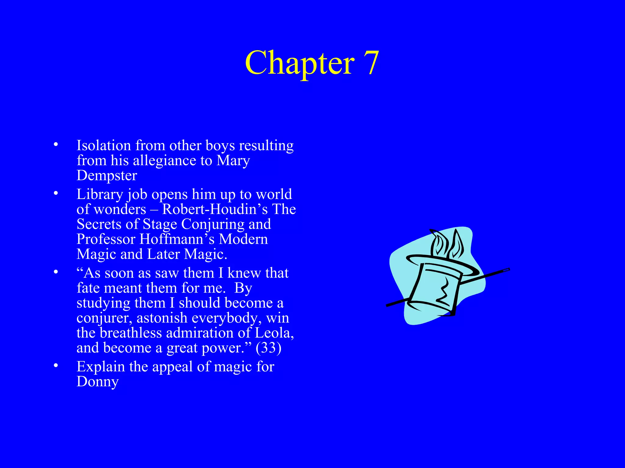 Chapter 7

•   Isolation from other boys resulting
    from his allegiance to Mary
    Dempster
•   Library job opens him up to world
    of wonders – Robert-Houdin’s The
    Secrets of Stage Conjuring and
    Professor Hoffmann’s Modern
    Magic and Later Magic.
•   “As soon as saw them I knew that
    fate meant them for me. By
    studying them I should become a
    conjurer, astonish everybody, win
    the breathless admiration of Leola,
    and become a great power.” (33)
•   Explain the appeal of magic for
    Donny
 