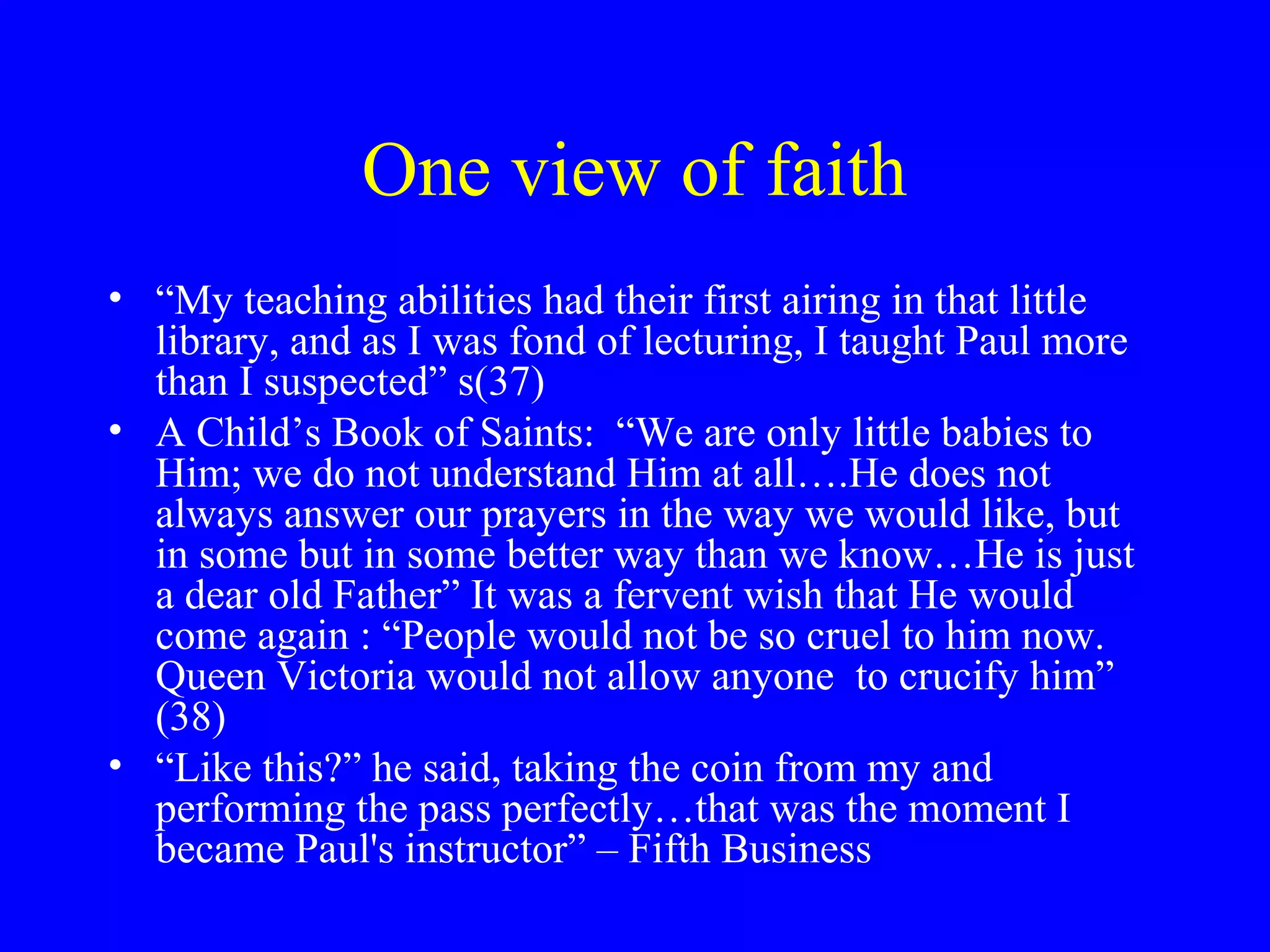 One view of faith
• “My teaching abilities had their first airing in that little
  library, and as I was fond of lecturing, I taught Paul more
  than I suspected” s(37)
• A Child’s Book of Saints: “We are only little babies to
  Him; we do not understand Him at all….He does not
  always answer our prayers in the way we would like, but
  in some but in some better way than we know…He is just
  a dear old Father” It was a fervent wish that He would
  come again : “People would not be so cruel to him now.
  Queen Victoria would not allow anyone to crucify him”
  (38)
• “Like this?” he said, taking the coin from my and
  performing the pass perfectly…that was the moment I
  became Paul's instructor” – Fifth Business
 