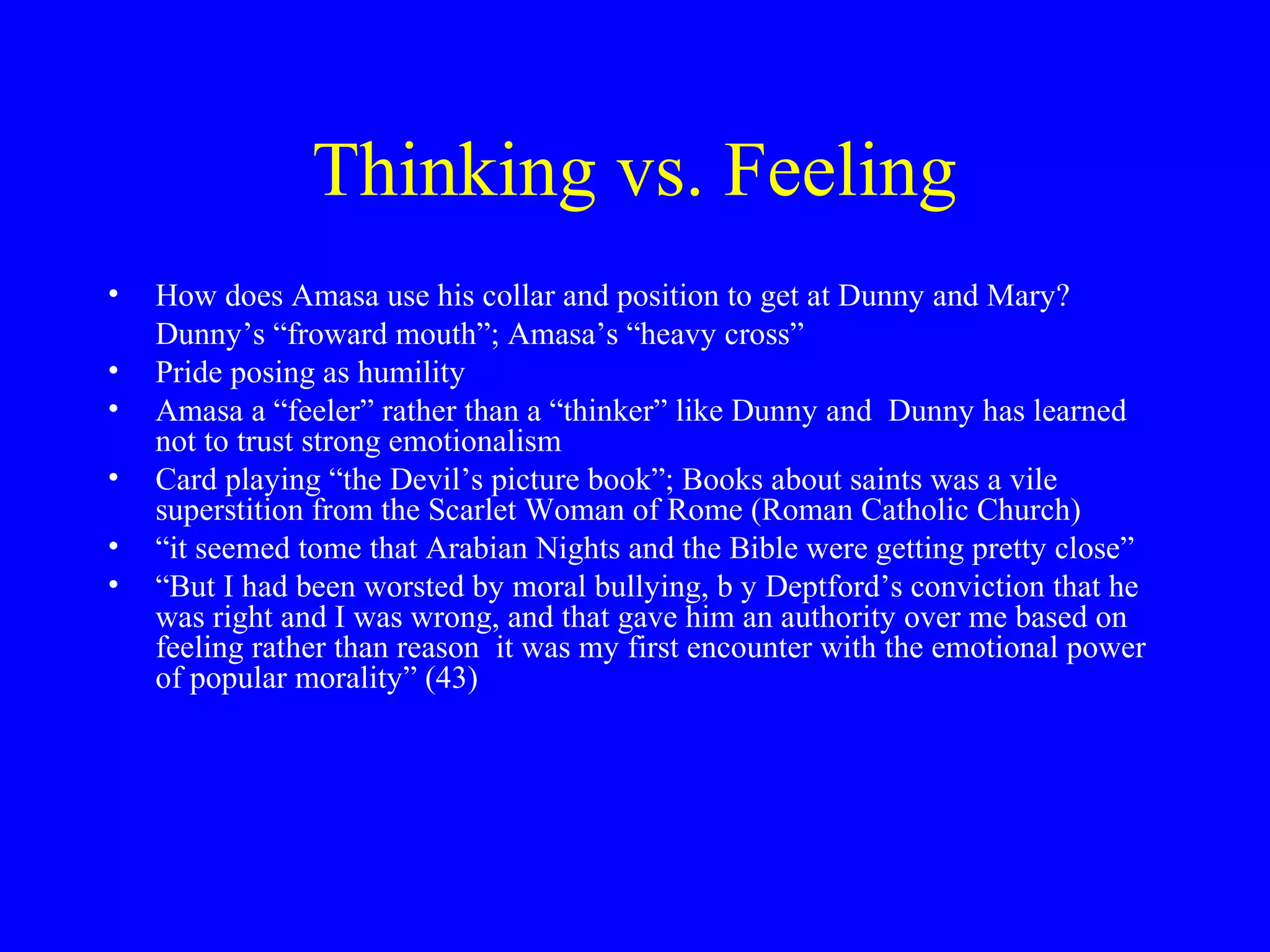 Thinking vs. Feeling
•   How does Amasa use his collar and position to get at Dunny and Mary?
    Dunny’s “froward mouth”; Amasa’s “heavy cross”
•   Pride posing as humility
•   Amasa a “feeler” rather than a “thinker” like Dunny and Dunny has learned
    not to trust strong emotionalism
•   Card playing “the Devil’s picture book”; Books about saints was a vile
    superstition from the Scarlet Woman of Rome (Roman Catholic Church)
•   “it seemed tome that Arabian Nights and the Bible were getting pretty close”
•   “But I had been worsted by moral bullying, b y Deptford’s conviction that he
    was right and I was wrong, and that gave him an authority over me based on
    feeling rather than reason it was my first encounter with the emotional power
    of popular morality” (43)
 