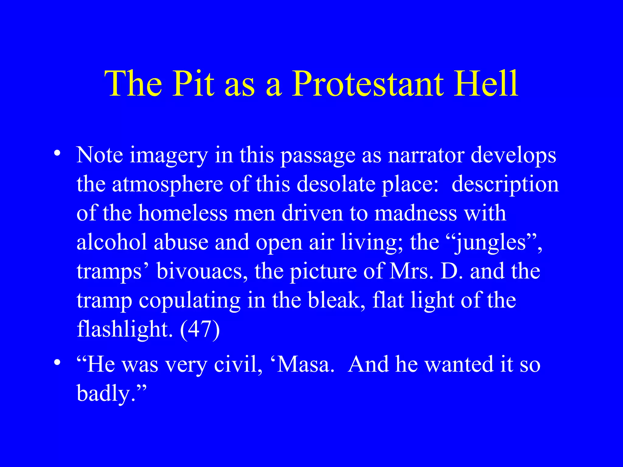 The Pit as a Protestant Hell
• Note imagery in this passage as narrator develops
  the atmosphere of this desolate place: description
  of the homeless men driven to madness with
  alcohol abuse and open air living; the “jungles”,
  tramps’ bivouacs, the picture of Mrs. D. and the
  tramp copulating in the bleak, flat light of the
  flashlight. (47)
• “He was very civil, ‘Masa. And he wanted it so
  badly.”
 