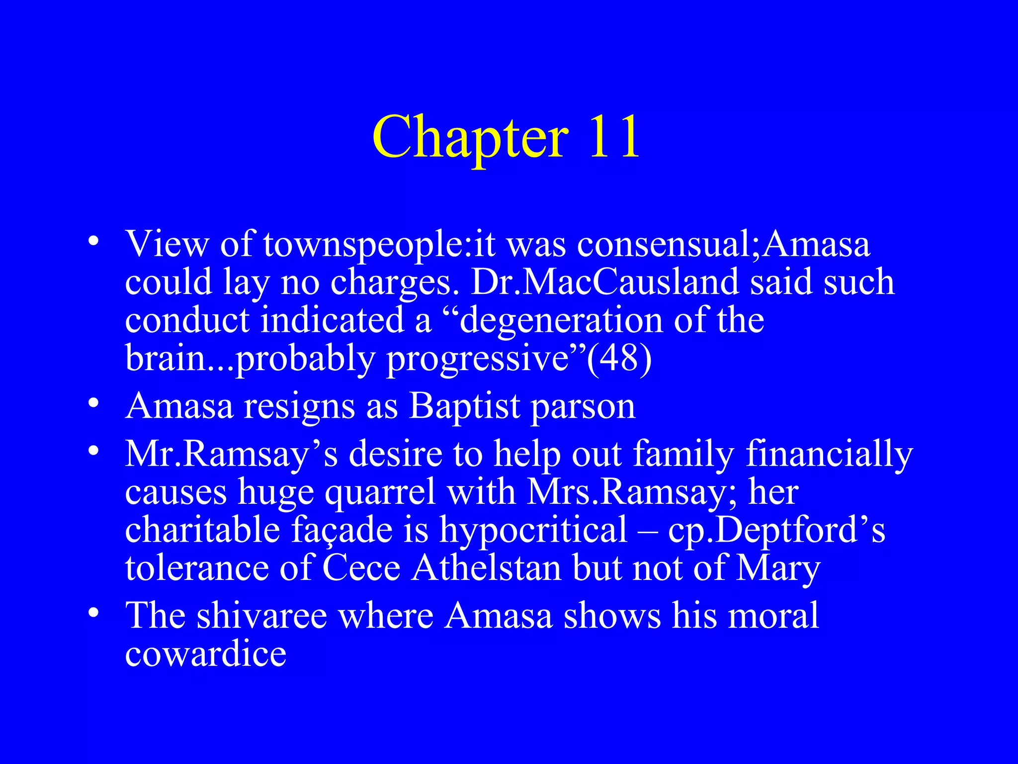 Chapter 11
• View of townspeople:it was consensual;Amasa
  could lay no charges. Dr.MacCausland said such
  conduct indicated a “degeneration of the
  brain...probably progressive”(48)
• Amasa resigns as Baptist parson
• Mr.Ramsay’s desire to help out family financially
  causes huge quarrel with Mrs.Ramsay; her
  charitable façade is hypocritical – cp.Deptford’s
  tolerance of Cece Athelstan but not of Mary
• The shivaree where Amasa shows his moral
  cowardice
 