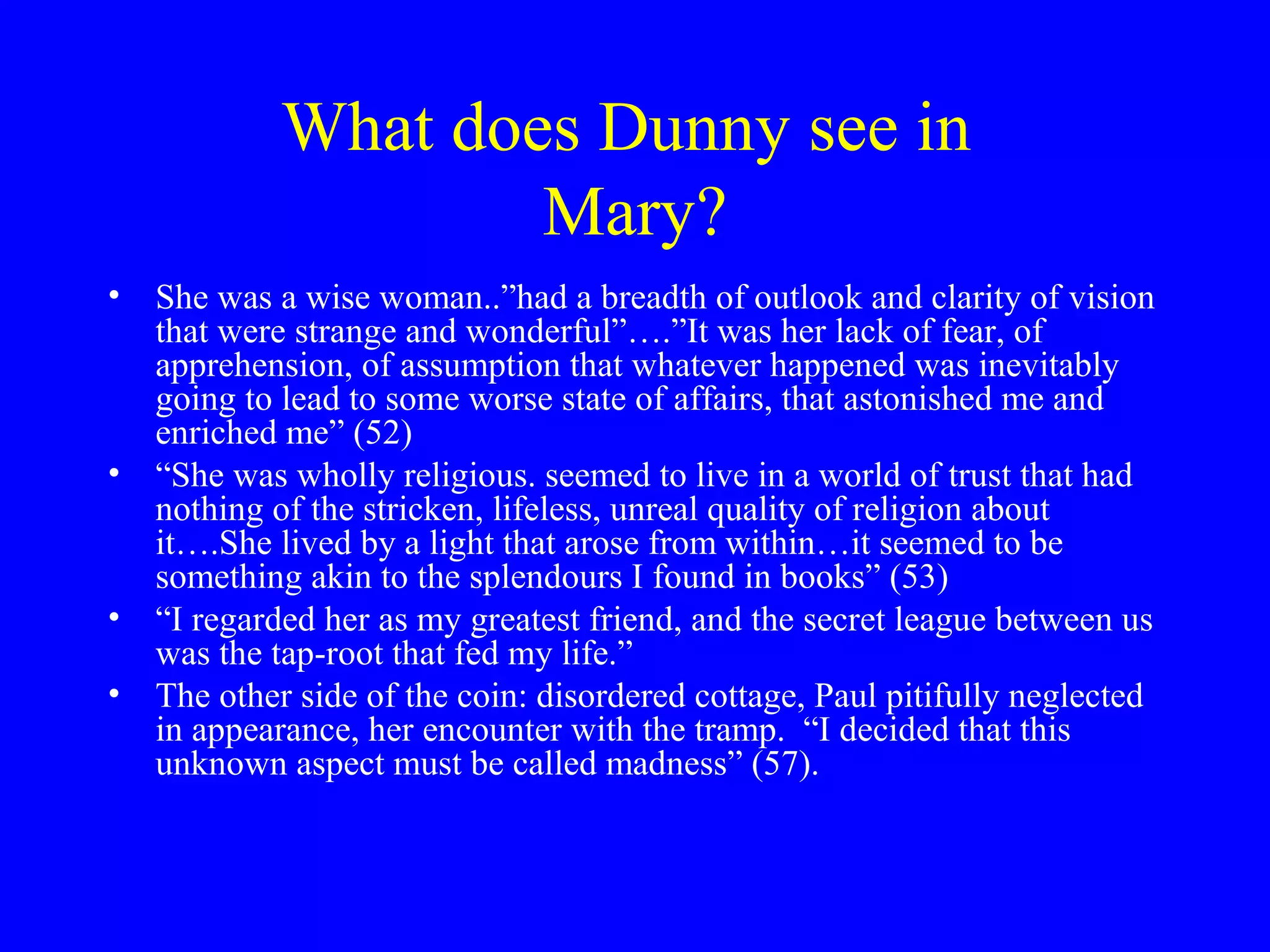 What does Dunny see in
                    Mary?
• She was a wise woman..”had a breadth of outlook and clarity of vision
  that were strange and wonderful”….”It was her lack of fear, of
  apprehension, of assumption that whatever happened was inevitably
  going to lead to some worse state of affairs, that astonished me and
  enriched me” (52)
• “She was wholly religious. seemed to live in a world of trust that had
  nothing of the stricken, lifeless, unreal quality of religion about
  it….She lived by a light that arose from within…it seemed to be
  something akin to the splendours I found in books” (53)
• “I regarded her as my greatest friend, and the secret league between us
  was the tap-root that fed my life.”
• The other side of the coin: disordered cottage, Paul pitifully neglected
  in appearance, her encounter with the tramp. “I decided that this
  unknown aspect must be called madness” (57).
 