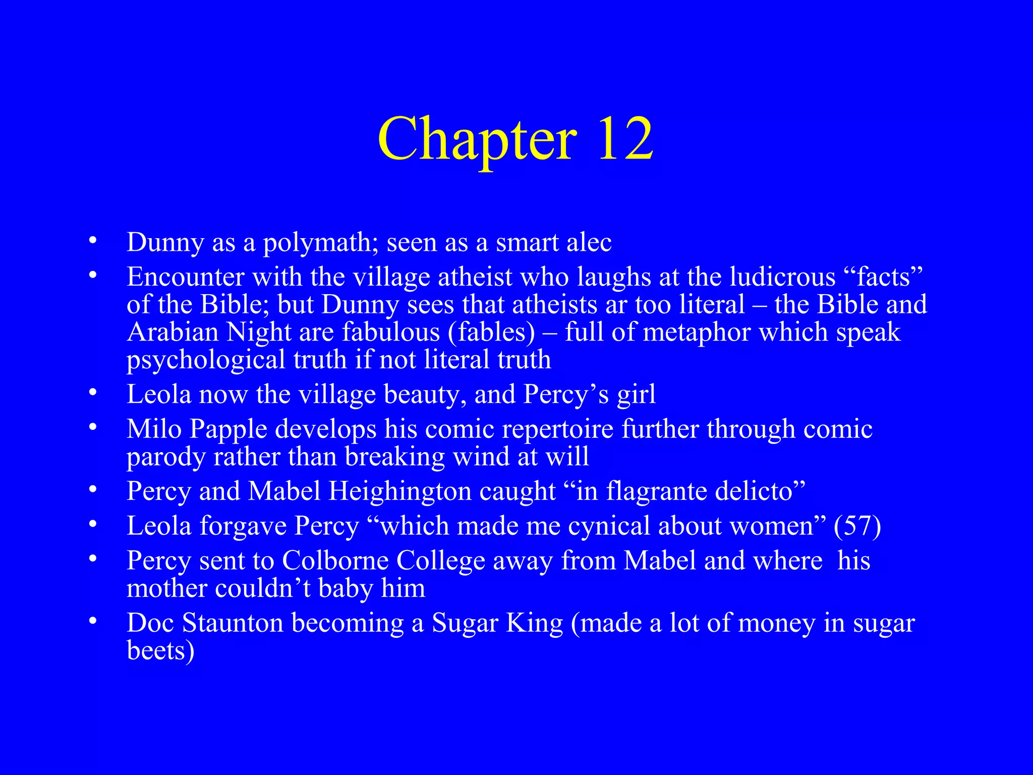 Chapter 12
• Dunny as a polymath; seen as a smart alec
• Encounter with the village atheist who laughs at the ludicrous “facts”
  of the Bible; but Dunny sees that atheists ar too literal – the Bible and
  Arabian Night are fabulous (fables) – full of metaphor which speak
  psychological truth if not literal truth
• Leola now the village beauty, and Percy’s girl
• Milo Papple develops his comic repertoire further through comic
  parody rather than breaking wind at will
• Percy and Mabel Heighington caught “in flagrante delicto”
• Leola forgave Percy “which made me cynical about women” (57)
• Percy sent to Colborne College away from Mabel and where his
  mother couldn’t baby him
• Doc Staunton becoming a Sugar King (made a lot of money in sugar
  beets)
 