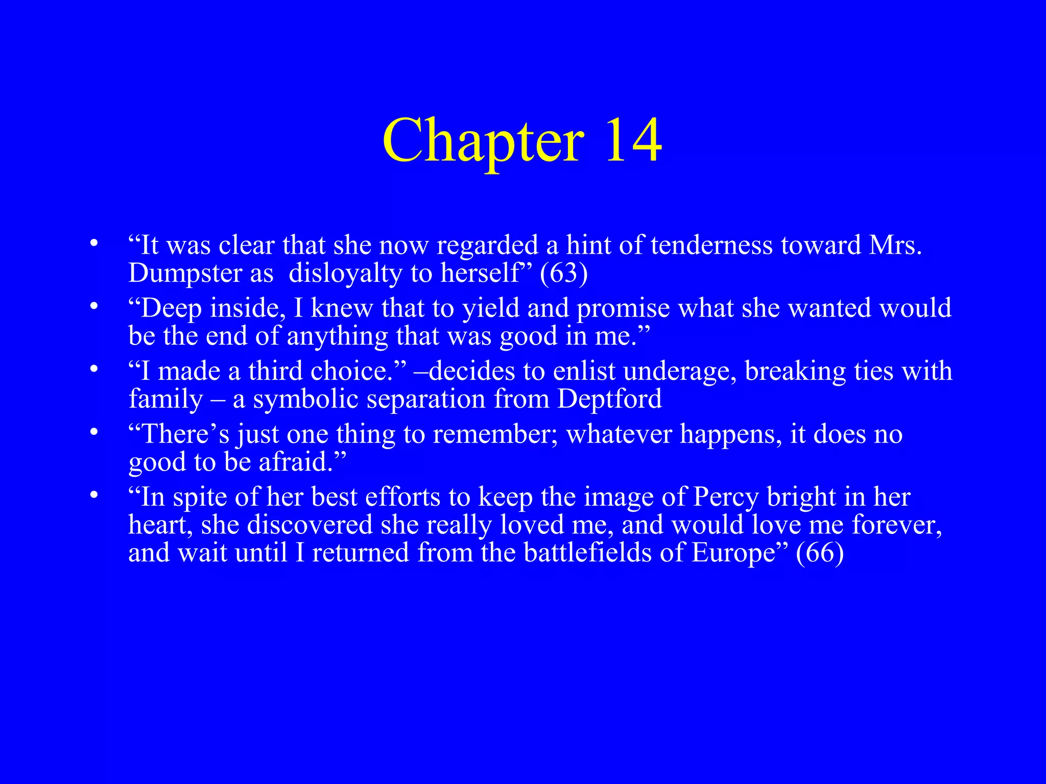 Chapter 14
• “It was clear that she now regarded a hint of tenderness toward Mrs.
  Dumpster as disloyalty to herself” (63)
• “Deep inside, I knew that to yield and promise what she wanted would
  be the end of anything that was good in me.”
• “I made a third choice.” –decides to enlist underage, breaking ties with
  family – a symbolic separation from Deptford
• “There’s just one thing to remember; whatever happens, it does no
  good to be afraid.”
• “In spite of her best efforts to keep the image of Percy bright in her
  heart, she discovered she really loved me, and would love me forever,
  and wait until I returned from the battlefields of Europe” (66)
 