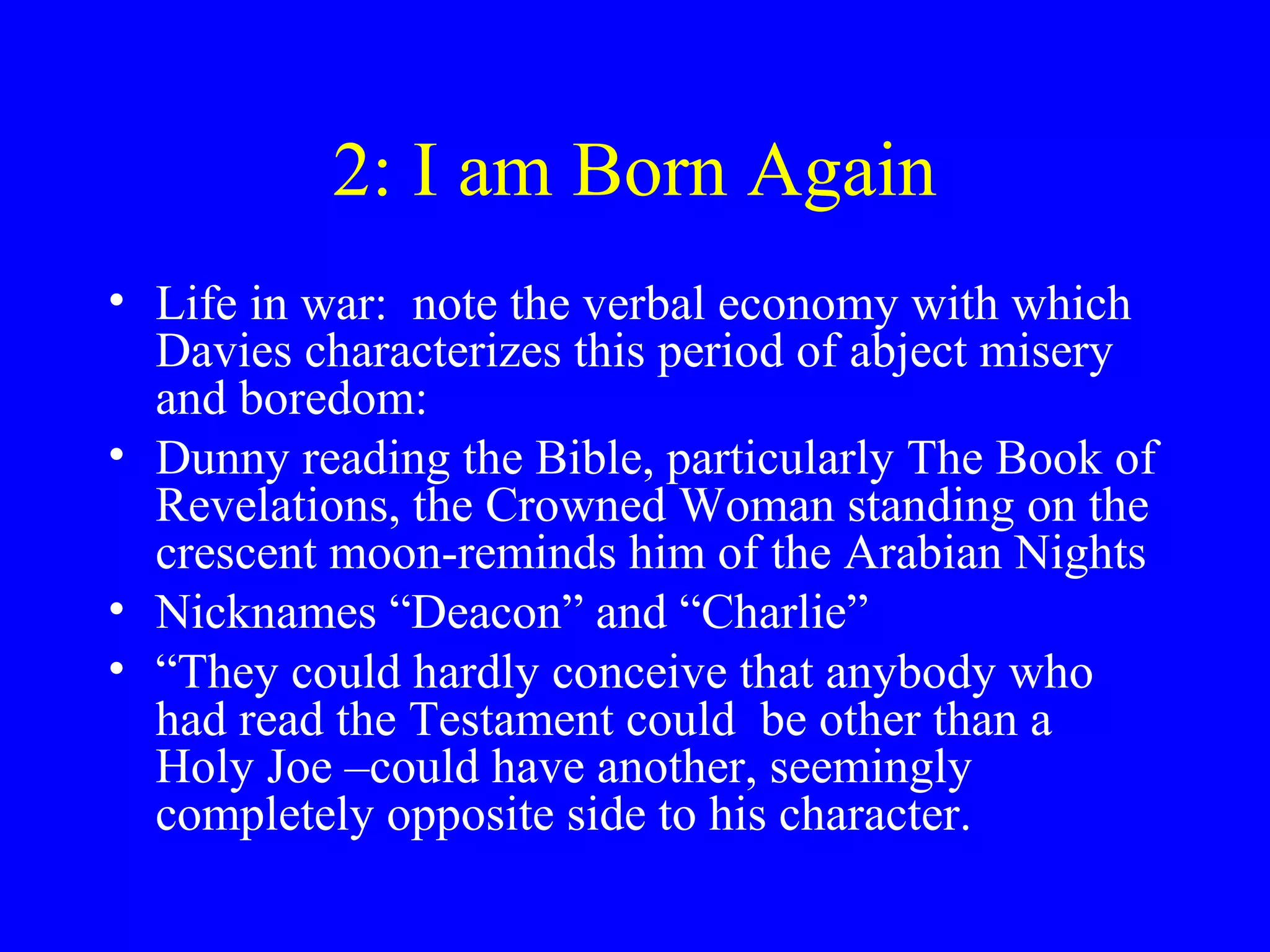 2: I am Born Again
• Life in war: note the verbal economy with which
  Davies characterizes this period of abject misery
  and boredom:
• Dunny reading the Bible, particularly The Book of
  Revelations, the Crowned Woman standing on the
  crescent moon-reminds him of the Arabian Nights
• Nicknames “Deacon” and “Charlie”
• “They could hardly conceive that anybody who
  had read the Testament could be other than a
  Holy Joe –could have another, seemingly
  completely opposite side to his character.
 