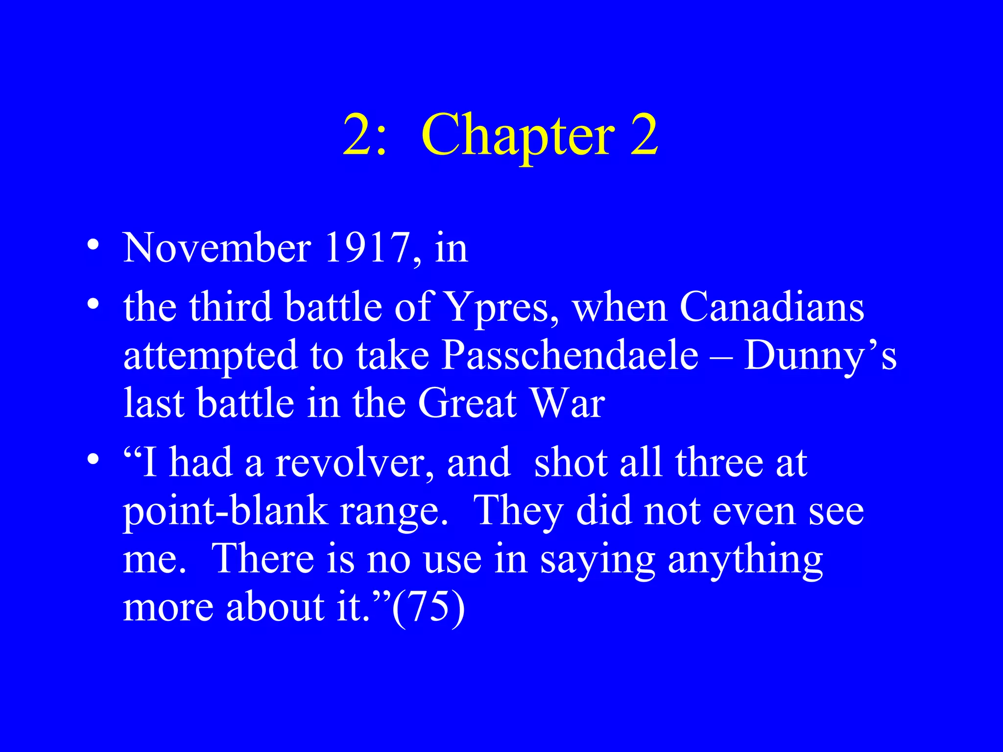 2: Chapter 2
• November 1917, in
• the third battle of Ypres, when Canadians
  attempted to take Passchendaele – Dunny’s
  last battle in the Great War
• “I had a revolver, and shot all three at
  point-blank range. They did not even see
  me. There is no use in saying anything
  more about it.”(75)
 