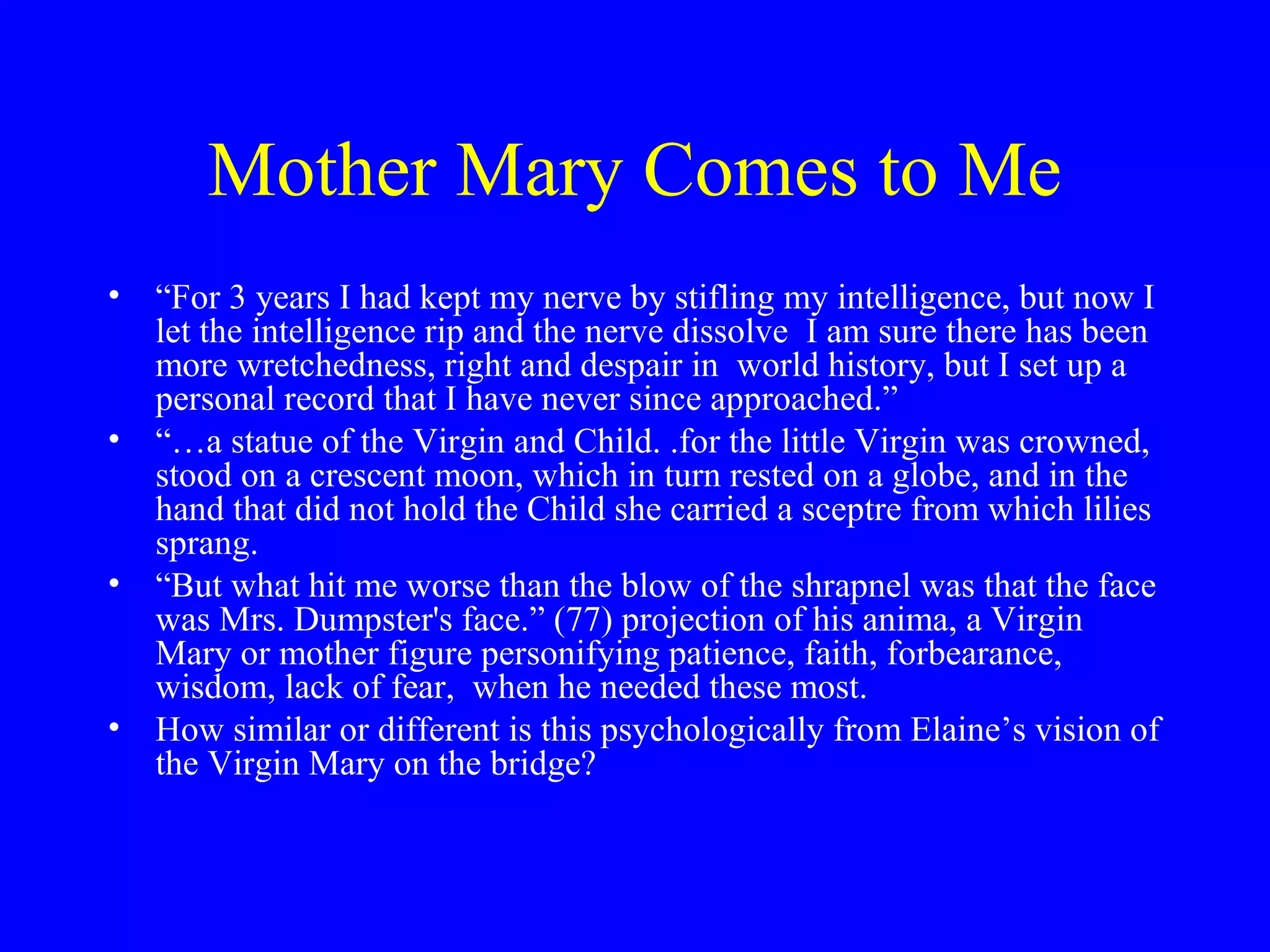 Mother Mary Comes to Me
• “For 3 years I had kept my nerve by stifling my intelligence, but now I
  let the intelligence rip and the nerve dissolve I am sure there has been
  more wretchedness, right and despair in world history, but I set up a
  personal record that I have never since approached.”
• “…a statue of the Virgin and Child. .for the little Virgin was crowned,
  stood on a crescent moon, which in turn rested on a globe, and in the
  hand that did not hold the Child she carried a sceptre from which lilies
  sprang.
• “But what hit me worse than the blow of the shrapnel was that the face
  was Mrs. Dumpster's face.” (77) projection of his anima, a Virgin
  Mary or mother figure personifying patience, faith, forbearance,
  wisdom, lack of fear, when he needed these most.
• How similar or different is this psychologically from Elaine’s vision of
  the Virgin Mary on the bridge?
 