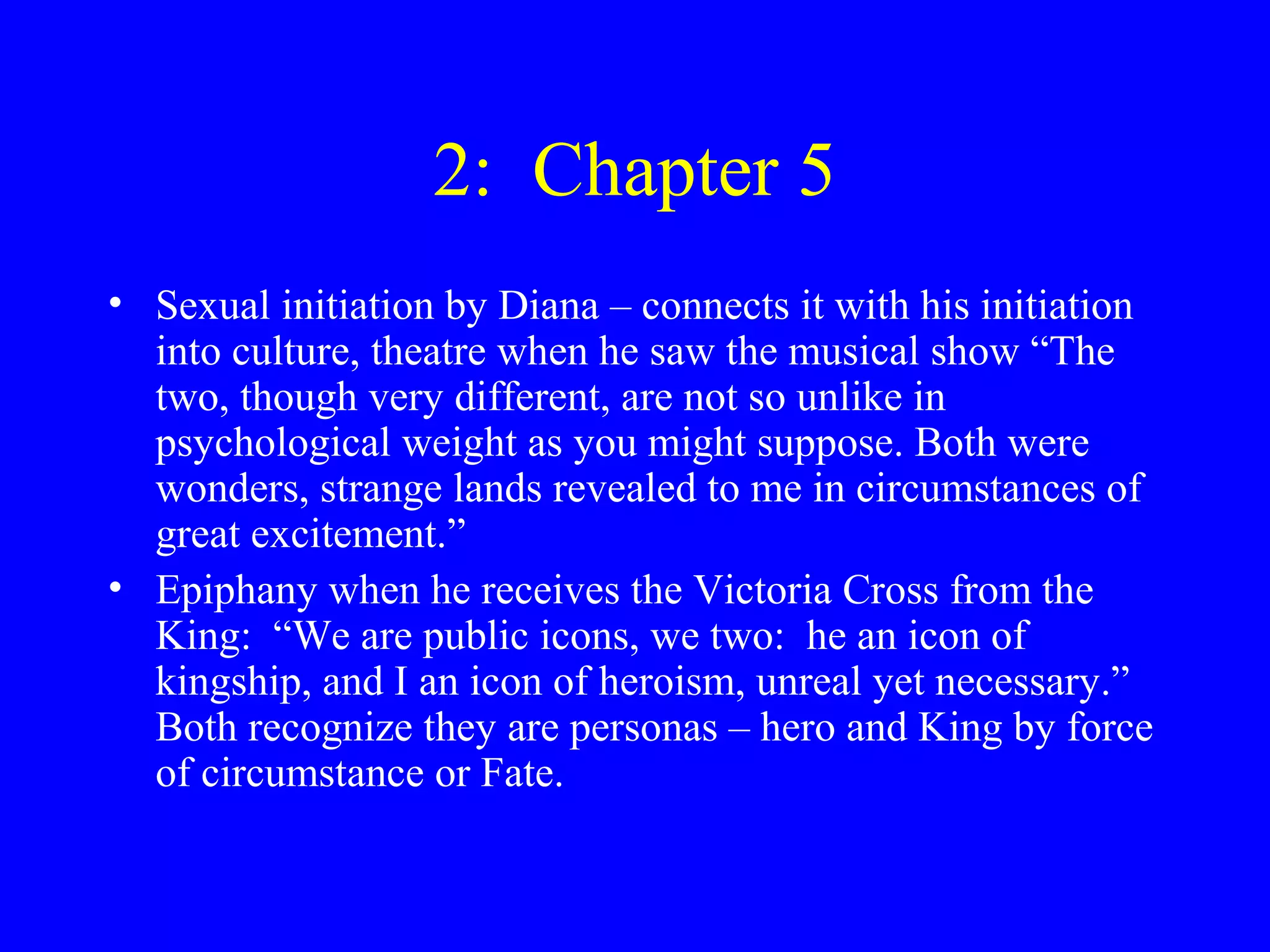 2: Chapter 5
• Sexual initiation by Diana – connects it with his initiation
  into culture, theatre when he saw the musical show “The
  two, though very different, are not so unlike in
  psychological weight as you might suppose. Both were
  wonders, strange lands revealed to me in circumstances of
  great excitement.”
• Epiphany when he receives the Victoria Cross from the
  King: “We are public icons, we two: he an icon of
  kingship, and I an icon of heroism, unreal yet necessary.”
  Both recognize they are personas – hero and King by force
  of circumstance or Fate.
 