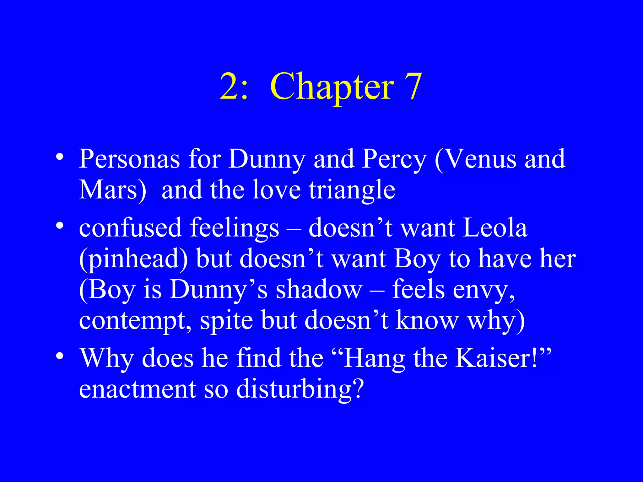 2: Chapter 7
• Personas for Dunny and Percy (Venus and
  Mars) and the love triangle
• confused feelings – doesn’t want Leola
  (pinhead) but doesn’t want Boy to have her
  (Boy is Dunny’s shadow – feels envy,
  contempt, spite but doesn’t know why)
• Why does he find the “Hang the Kaiser!”
  enactment so disturbing?
 