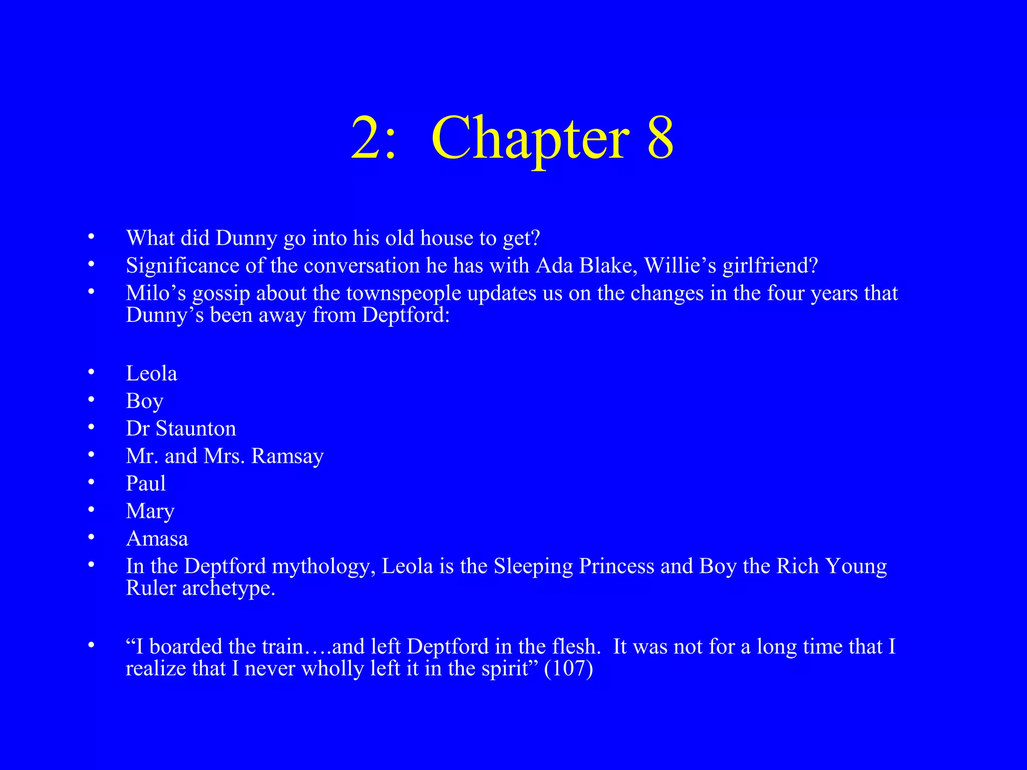 2: Chapter 8
•   What did Dunny go into his old house to get?
•   Significance of the conversation he has with Ada Blake, Willie’s girlfriend?
•   Milo’s gossip about the townspeople updates us on the changes in the four years that
    Dunny’s been away from Deptford:

•   Leola
•   Boy
•   Dr Staunton
•   Mr. and Mrs. Ramsay
•   Paul
•   Mary
•   Amasa
•   In the Deptford mythology, Leola is the Sleeping Princess and Boy the Rich Young
    Ruler archetype.

•   “I boarded the train….and left Deptford in the flesh. It was not for a long time that I
    realize that I never wholly left it in the spirit” (107)
 
