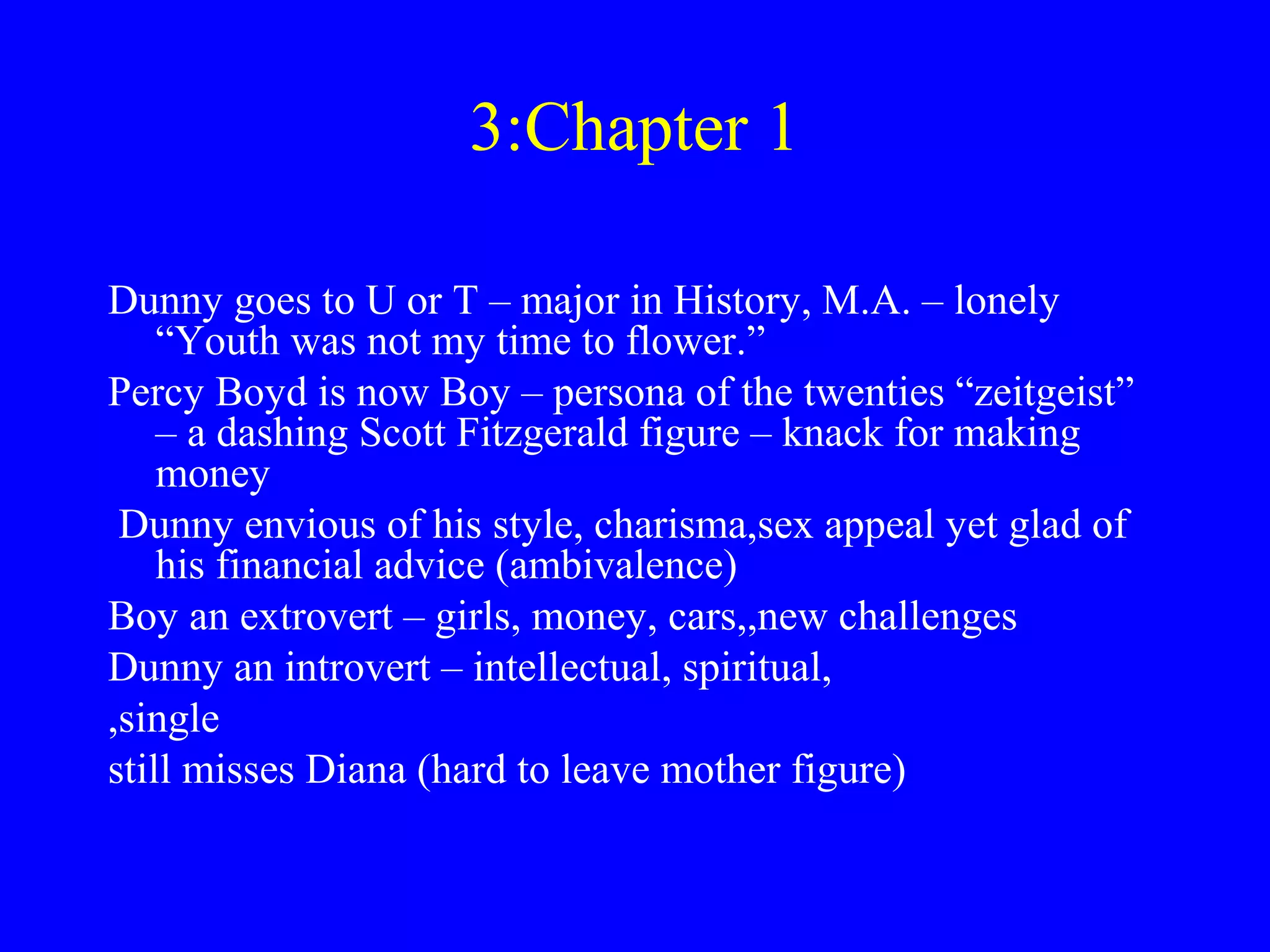 3:Chapter 1

Dunny goes to U or T – major in History, M.A. – lonely
    “Youth was not my time to flower.”
Percy Boyd is now Boy – persona of the twenties “zeitgeist”
    – a dashing Scott Fitzgerald figure – knack for making
    money
 Dunny envious of his style, charisma,sex appeal yet glad of
    his financial advice (ambivalence)
Boy an extrovert – girls, money, cars,,new challenges
Dunny an introvert – intellectual, spiritual,
,single
still misses Diana (hard to leave mother figure)
 