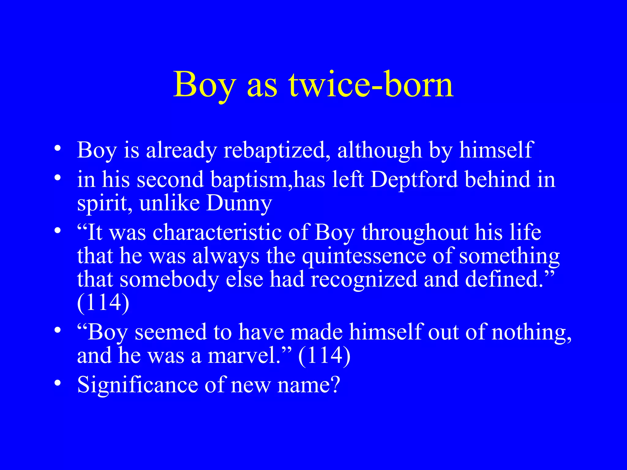 Boy as twice-born
• Boy is already rebaptized, although by himself
• in his second baptism,has left Deptford behind in
  spirit, unlike Dunny
• “It was characteristic of Boy throughout his life
  that he was always the quintessence of something
  that somebody else had recognized and defined.”
  (114)
• “Boy seemed to have made himself out of nothing,
  and he was a marvel.” (114)
• Significance of new name?
 
