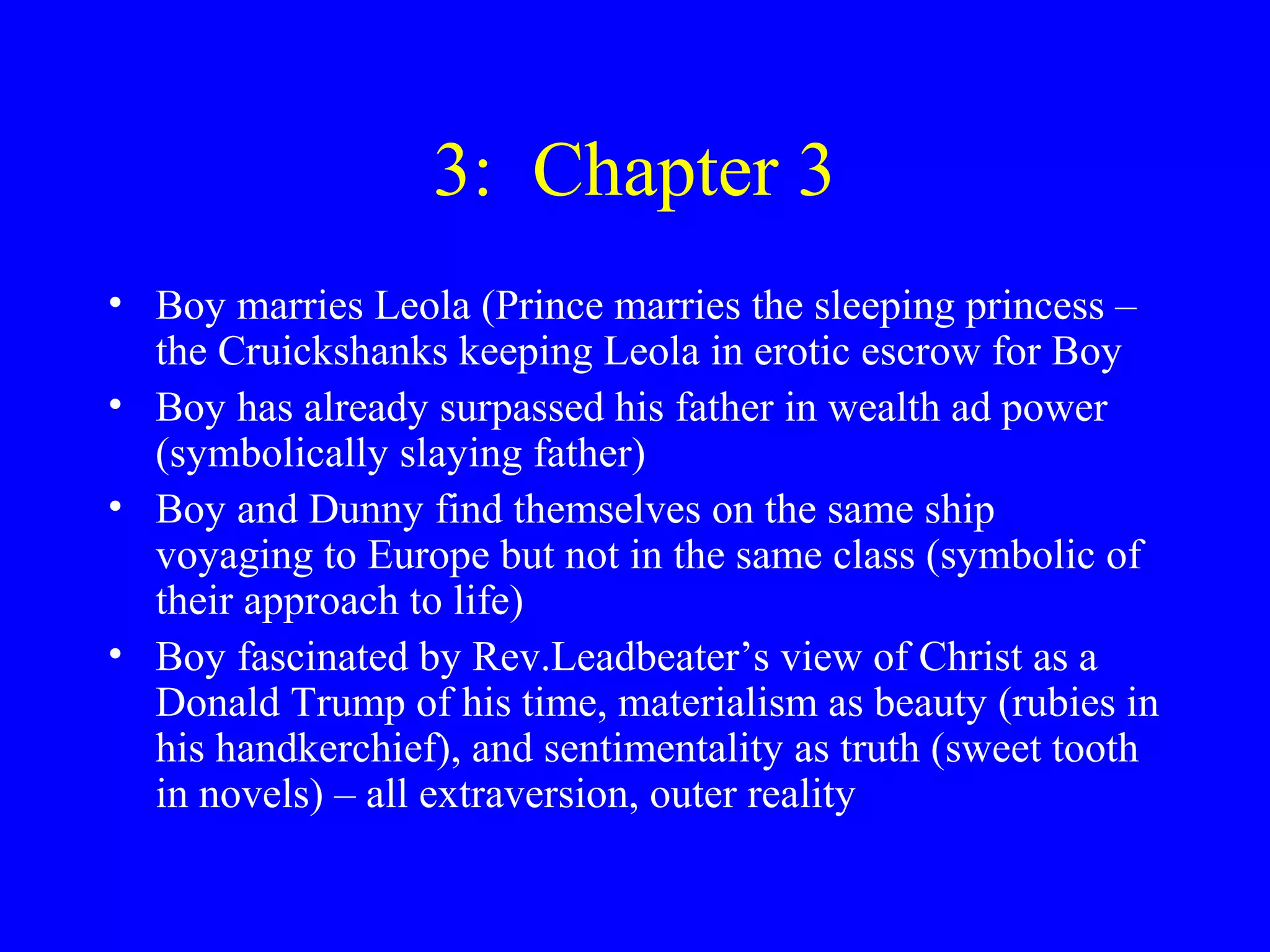3: Chapter 3
• Boy marries Leola (Prince marries the sleeping princess –
  the Cruickshanks keeping Leola in erotic escrow for Boy
• Boy has already surpassed his father in wealth ad power
  (symbolically slaying father)
• Boy and Dunny find themselves on the same ship
  voyaging to Europe but not in the same class (symbolic of
  their approach to life)
• Boy fascinated by Rev.Leadbeater’s view of Christ as a
  Donald Trump of his time, materialism as beauty (rubies in
  his handkerchief), and sentimentality as truth (sweet tooth
  in novels) – all extraversion, outer reality
 