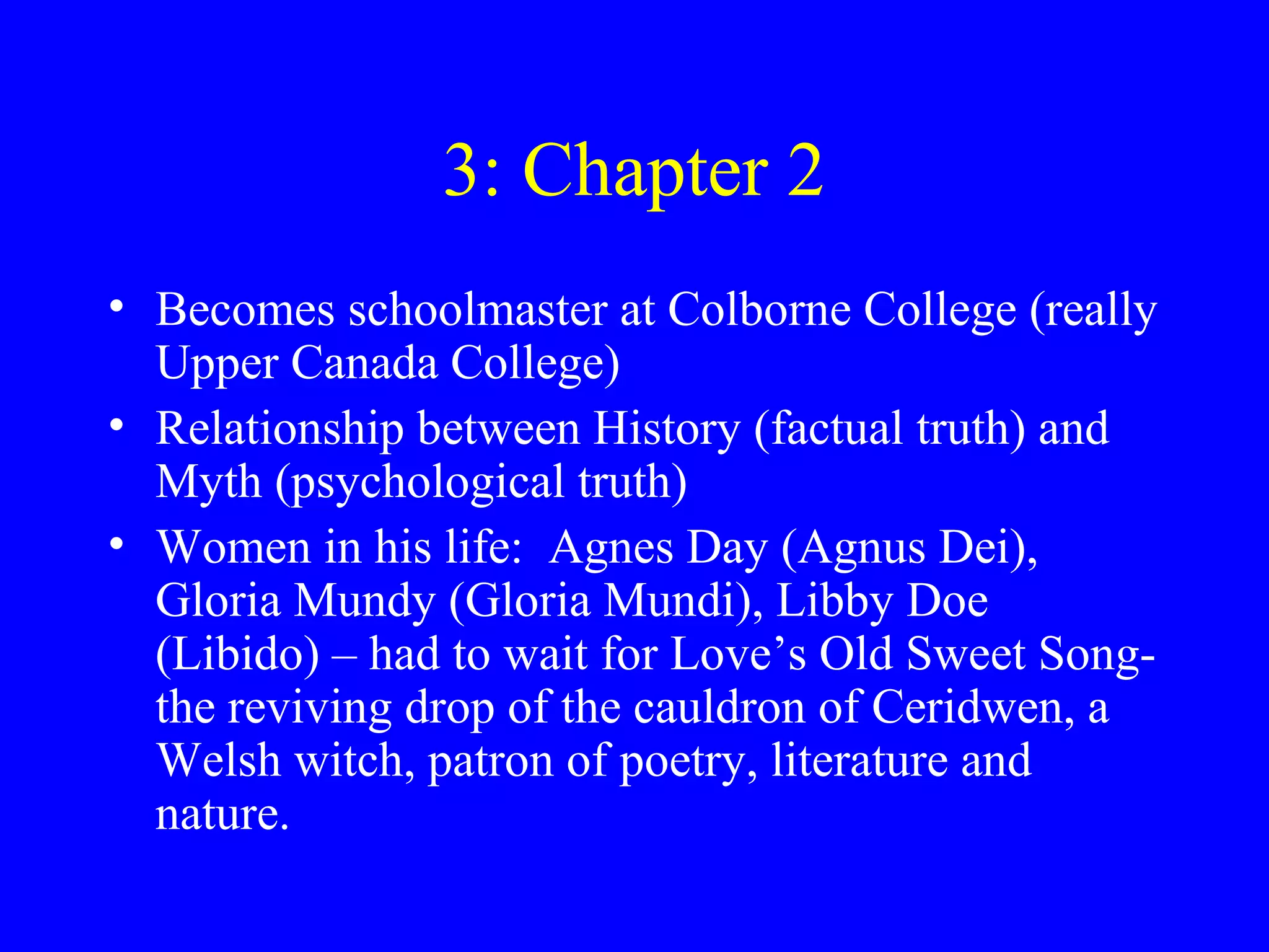 3: Chapter 2
• Becomes schoolmaster at Colborne College (really
  Upper Canada College)
• Relationship between History (factual truth) and
  Myth (psychological truth)
• Women in his life: Agnes Day (Agnus Dei),
  Gloria Mundy (Gloria Mundi), Libby Doe
  (Libido) – had to wait for Love’s Old Sweet Song-
  the reviving drop of the cauldron of Ceridwen, a
  Welsh witch, patron of poetry, literature and
  nature.
 
