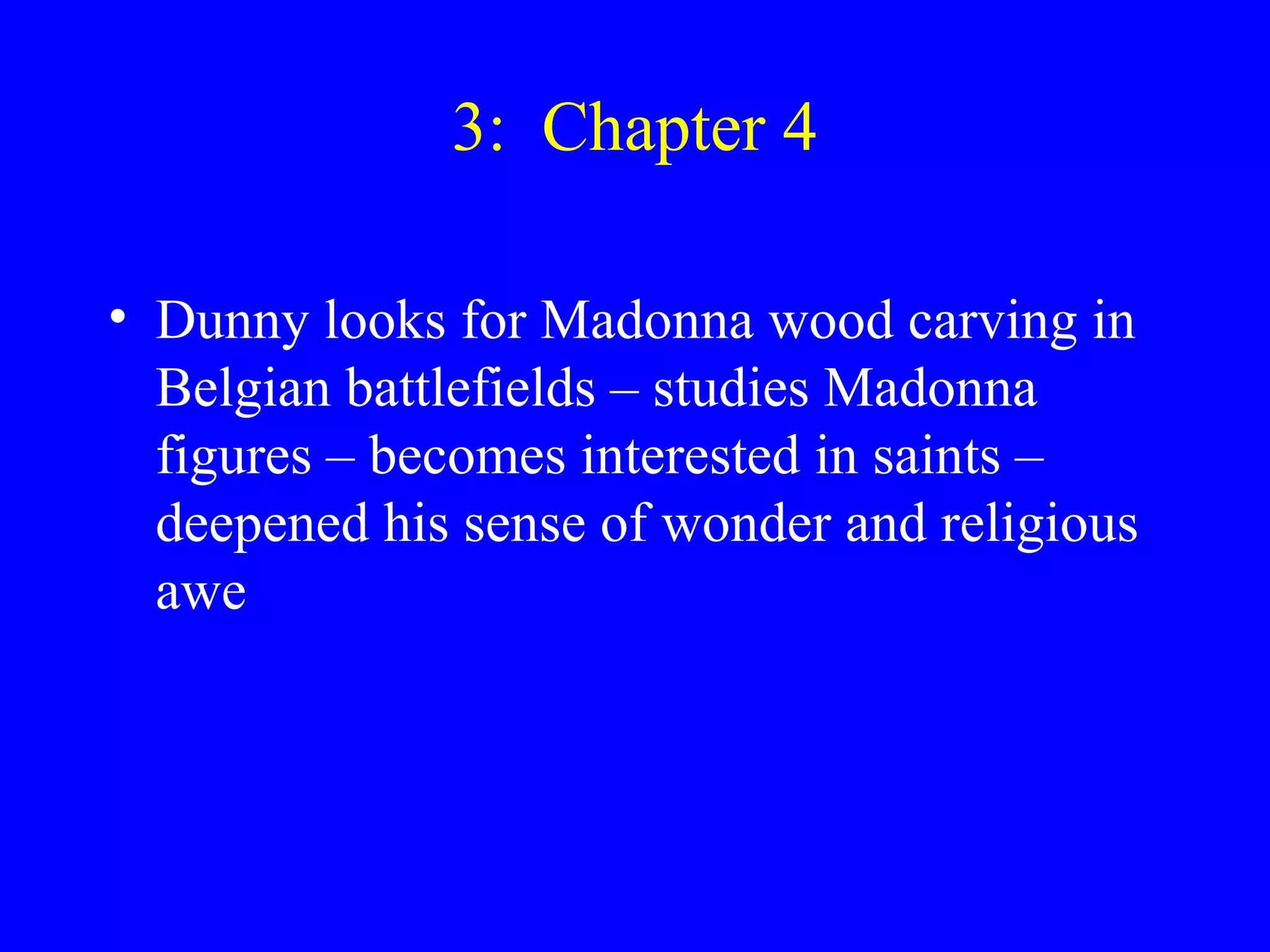 3: Chapter 4

• Dunny looks for Madonna wood carving in
  Belgian battlefields – studies Madonna
  figures – becomes interested in saints –
  deepened his sense of wonder and religious
  awe
 