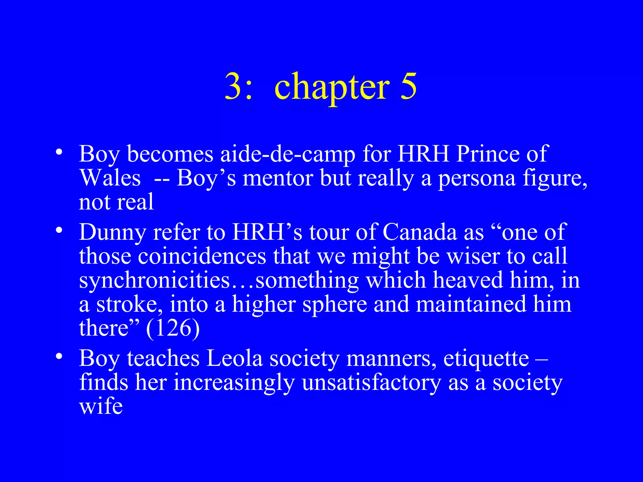 3: chapter 5
• Boy becomes aide-de-camp for HRH Prince of
  Wales -- Boy’s mentor but really a persona figure,
  not real
• Dunny refer to HRH’s tour of Canada as “one of
  those coincidences that we might be wiser to call
  synchronicities…something which heaved him, in
  a stroke, into a higher sphere and maintained him
  there” (126)
• Boy teaches Leola society manners, etiquette –
  finds her increasingly unsatisfactory as a society
  wife
 