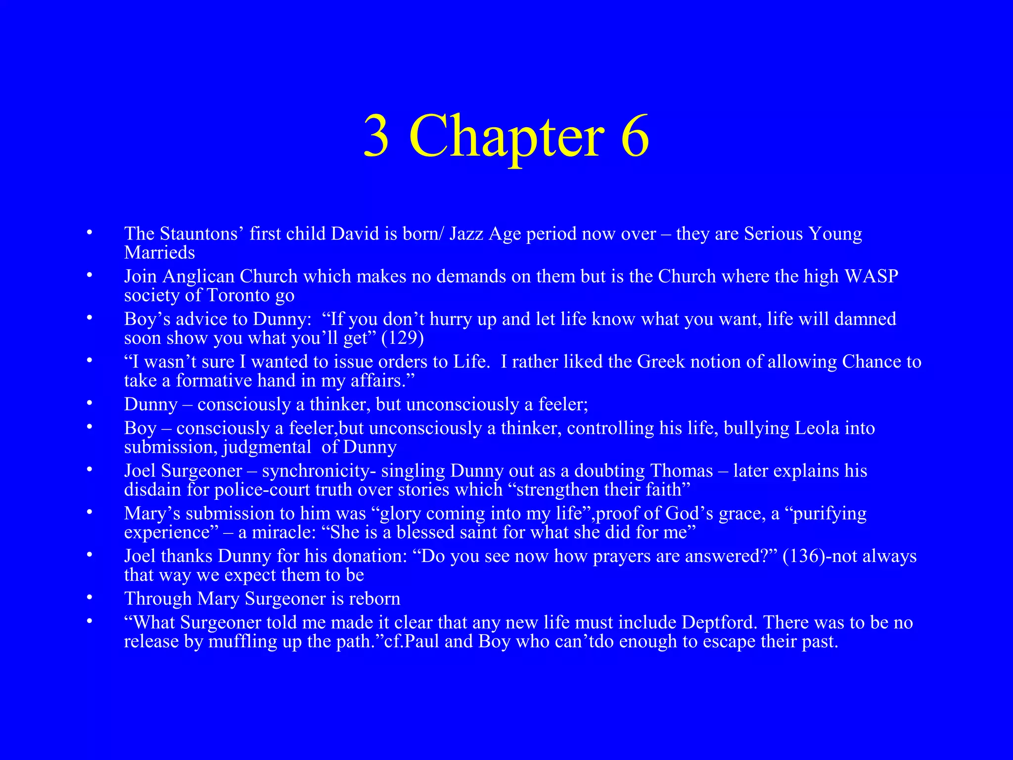 3 Chapter 6
•   The Stauntons’ first child David is born/ Jazz Age period now over – they are Serious Young
    Marrieds
•   Join Anglican Church which makes no demands on them but is the Church where the high WASP
    society of Toronto go
•   Boy’s advice to Dunny: “If you don’t hurry up and let life know what you want, life will damned
    soon show you what you’ll get” (129)
•   “I wasn’t sure I wanted to issue orders to Life. I rather liked the Greek notion of allowing Chance to
    take a formative hand in my affairs.”
•   Dunny – consciously a thinker, but unconsciously a feeler;
•   Boy – consciously a feeler,but unconsciously a thinker, controlling his life, bullying Leola into
    submission, judgmental of Dunny
•   Joel Surgeoner – synchronicity- singling Dunny out as a doubting Thomas – later explains his
    disdain for police-court truth over stories which “strengthen their faith”
•   Mary’s submission to him was “glory coming into my life”,proof of God’s grace, a “purifying
    experience” – a miracle: “She is a blessed saint for what she did for me”
•   Joel thanks Dunny for his donation: “Do you see now how prayers are answered?” (136)-not always
    that way we expect them to be
•   Through Mary Surgeoner is reborn
•   “What Surgeoner told me made it clear that any new life must include Deptford. There was to be no
    release by muffling up the path.”cf.Paul and Boy who can’tdo enough to escape their past.
 