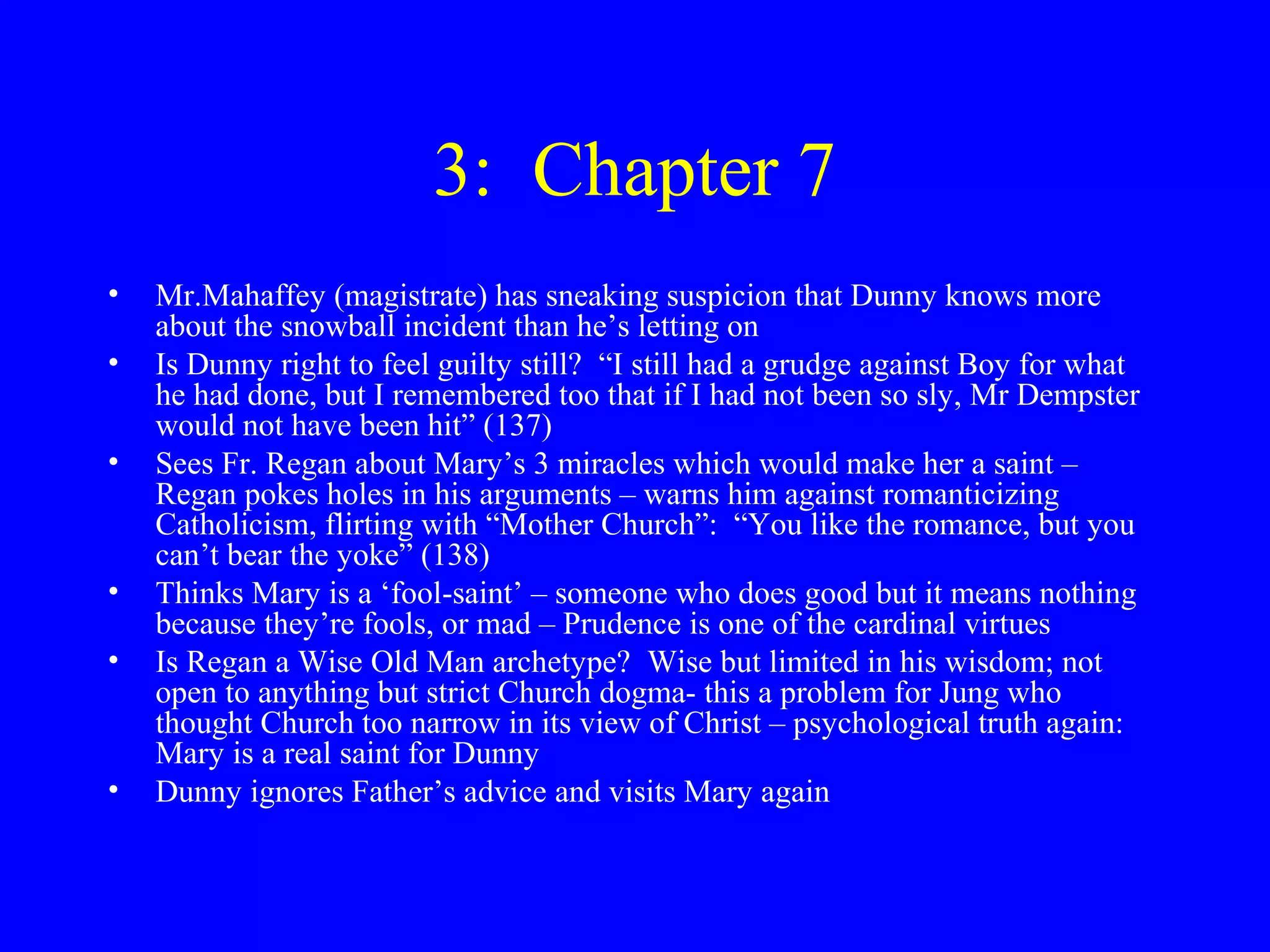 3: Chapter 7
•   Mr.Mahaffey (magistrate) has sneaking suspicion that Dunny knows more
    about the snowball incident than he’s letting on
•   Is Dunny right to feel guilty still? “I still had a grudge against Boy for what
    he had done, but I remembered too that if I had not been so sly, Mr Dempster
    would not have been hit” (137)
•   Sees Fr. Regan about Mary’s 3 miracles which would make her a saint –
    Regan pokes holes in his arguments – warns him against romanticizing
    Catholicism, flirting with “Mother Church”: “You like the romance, but you
    can’t bear the yoke” (138)
•   Thinks Mary is a ‘fool-saint’ – someone who does good but it means nothing
    because they’re fools, or mad – Prudence is one of the cardinal virtues
•   Is Regan a Wise Old Man archetype? Wise but limited in his wisdom; not
    open to anything but strict Church dogma- this a problem for Jung who
    thought Church too narrow in its view of Christ – psychological truth again:
    Mary is a real saint for Dunny
•   Dunny ignores Father’s advice and visits Mary again
 