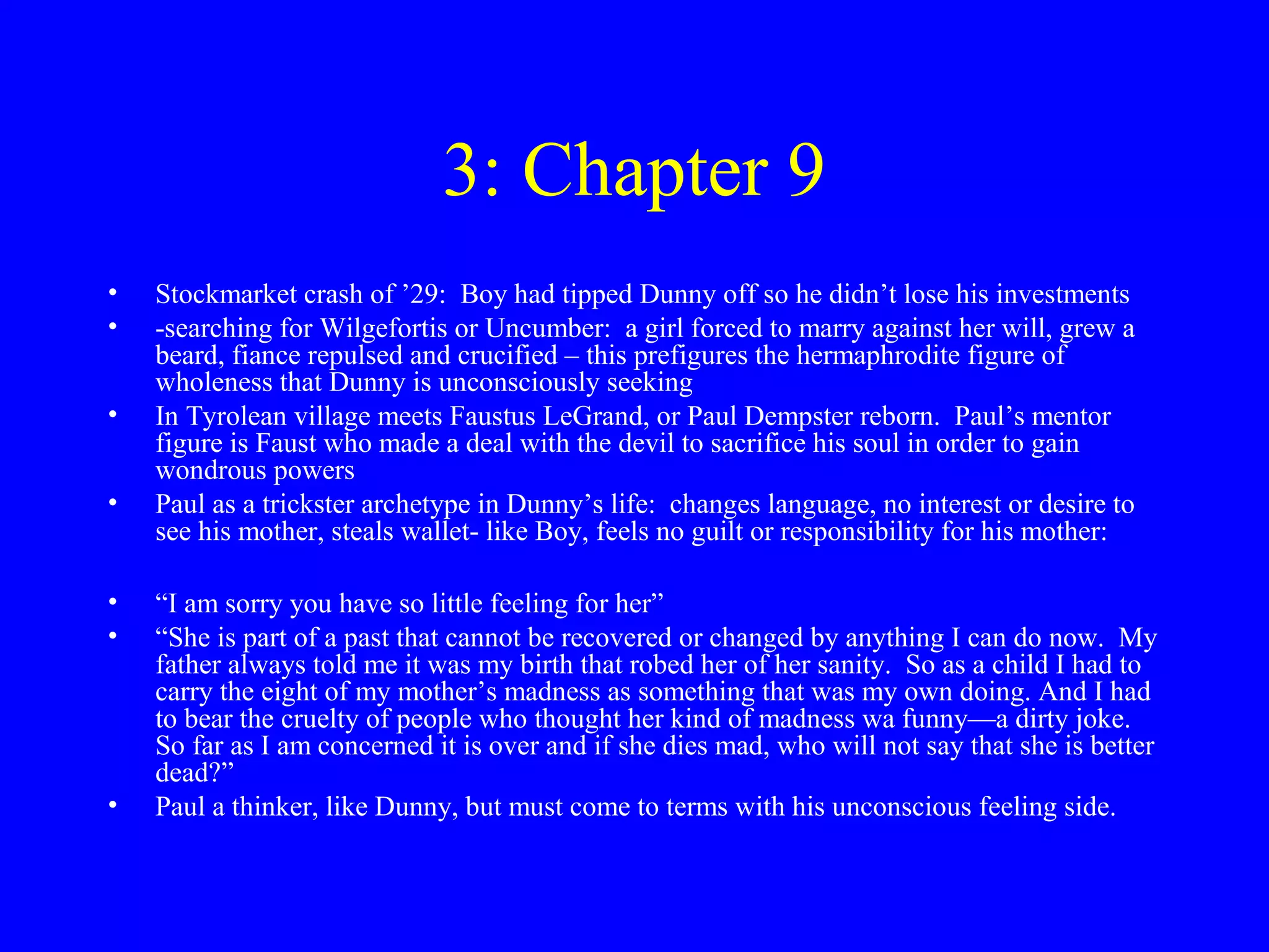 3: Chapter 9
•   Stockmarket crash of ’29: Boy had tipped Dunny off so he didn’t lose his investments
•   -searching for Wilgefortis or Uncumber: a girl forced to marry against her will, grew a
    beard, fiance repulsed and crucified – this prefigures the hermaphrodite figure of
    wholeness that Dunny is unconsciously seeking
•   In Tyrolean village meets Faustus LeGrand, or Paul Dempster reborn. Paul’s mentor
    figure is Faust who made a deal with the devil to sacrifice his soul in order to gain
    wondrous powers
•   Paul as a trickster archetype in Dunny’s life: changes language, no interest or desire to
    see his mother, steals wallet- like Boy, feels no guilt or responsibility for his mother:

•   “I am sorry you have so little feeling for her”
•   “She is part of a past that cannot be recovered or changed by anything I can do now. My
    father always told me it was my birth that robed her of her sanity. So as a child I had to
    carry the eight of my mother’s madness as something that was my own doing. And I had
    to bear the cruelty of people who thought her kind of madness wa funny—a dirty joke.
    So far as I am concerned it is over and if she dies mad, who will not say that she is better
    dead?”
•   Paul a thinker, like Dunny, but must come to terms with his unconscious feeling side.
 