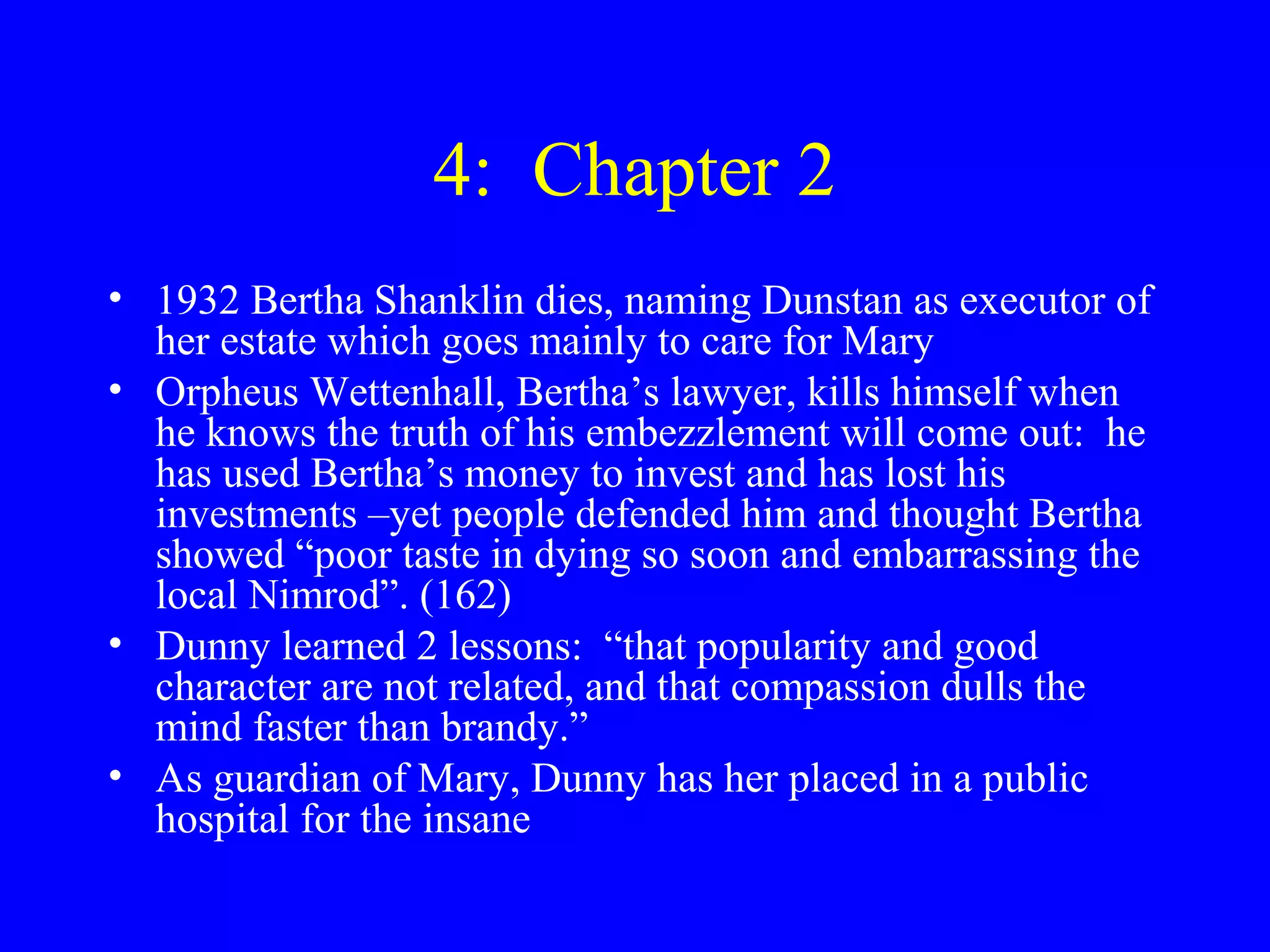 4: Chapter 2
• 1932 Bertha Shanklin dies, naming Dunstan as executor of
  her estate which goes mainly to care for Mary
• Orpheus Wettenhall, Bertha’s lawyer, kills himself when
  he knows the truth of his embezzlement will come out: he
  has used Bertha’s money to invest and has lost his
  investments –yet people defended him and thought Bertha
  showed “poor taste in dying so soon and embarrassing the
  local Nimrod”. (162)
• Dunny learned 2 lessons: “that popularity and good
  character are not related, and that compassion dulls the
  mind faster than brandy.”
• As guardian of Mary, Dunny has her placed in a public
  hospital for the insane
 