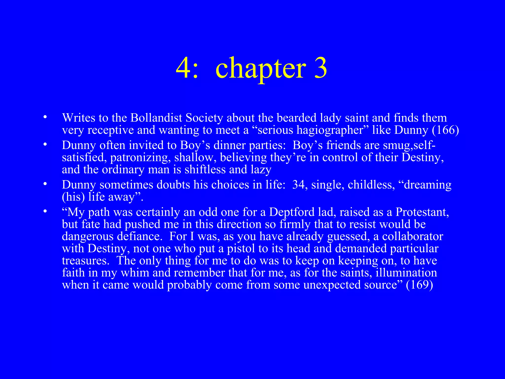 4: chapter 3
•   Writes to the Bollandist Society about the bearded lady saint and finds them
    very receptive and wanting to meet a “serious hagiographer” like Dunny (166)
•   Dunny often invited to Boy’s dinner parties: Boy’s friends are smug,self-
    satisfied, patronizing, shallow, believing they’re in control of their Destiny,
    and the ordinary man is shiftless and lazy
•   Dunny sometimes doubts his choices in life: 34, single, childless, “dreaming
    (his) life away”.
•   “My path was certainly an odd one for a Deptford lad, raised as a Protestant,
    but fate had pushed me in this direction so firmly that to resist would be
    dangerous defiance. For I was, as you have already guessed, a collaborator
    with Destiny, not one who put a pistol to its head and demanded particular
    treasures. The only thing for me to do was to keep on keeping on, to have
    faith in my whim and remember that for me, as for the saints, illumination
    when it came would probably come from some unexpected source” (169)
 