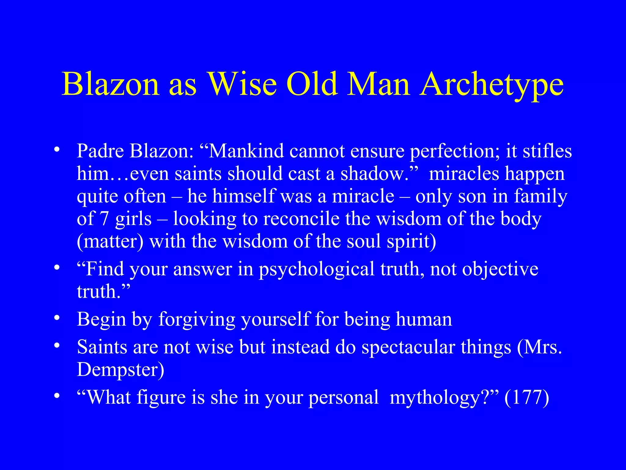 Blazon as Wise Old Man Archetype
• Padre Blazon: “Mankind cannot ensure perfection; it stifles
  him…even saints should cast a shadow.” miracles happen
  quite often – he himself was a miracle – only son in family
  of 7 girls – looking to reconcile the wisdom of the body
  (matter) with the wisdom of the soul spirit)
• “Find your answer in psychological truth, not objective
  truth.”
• Begin by forgiving yourself for being human
• Saints are not wise but instead do spectacular things (Mrs.
  Dempster)
• “What figure is she in your personal mythology?” (177)
 