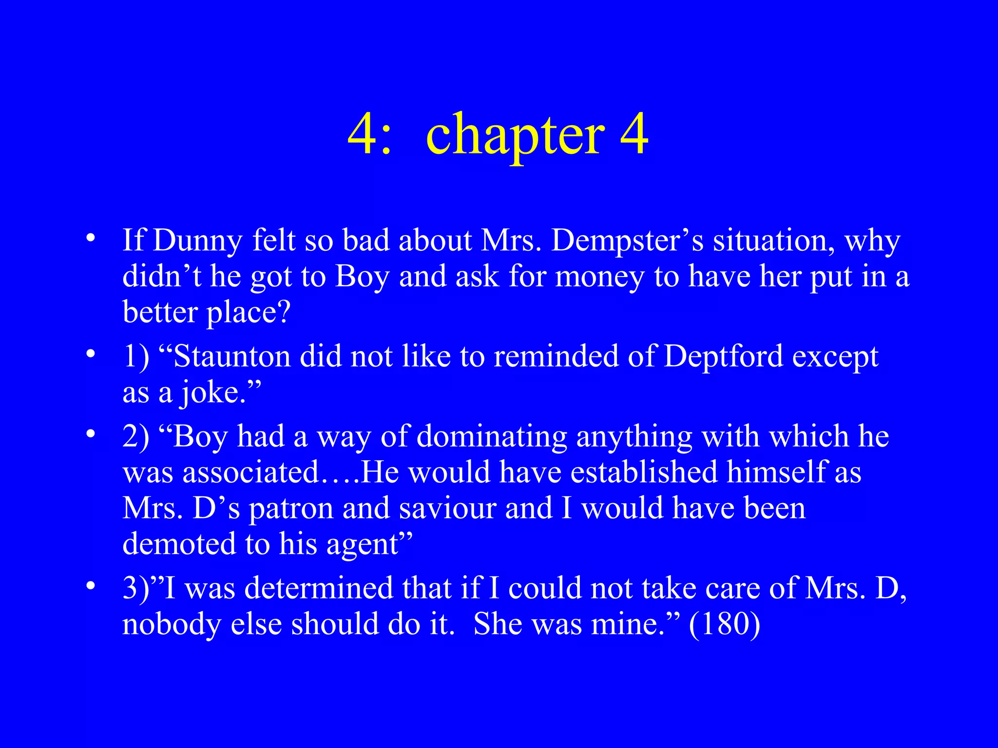 4: chapter 4
• If Dunny felt so bad about Mrs. Dempster’s situation, why
  didn’t he got to Boy and ask for money to have her put in a
  better place?
• 1) “Staunton did not like to reminded of Deptford except
  as a joke.”
• 2) “Boy had a way of dominating anything with which he
  was associated….He would have established himself as
  Mrs. D’s patron and saviour and I would have been
  demoted to his agent”
• 3)”I was determined that if I could not take care of Mrs. D,
  nobody else should do it. She was mine.” (180)
 