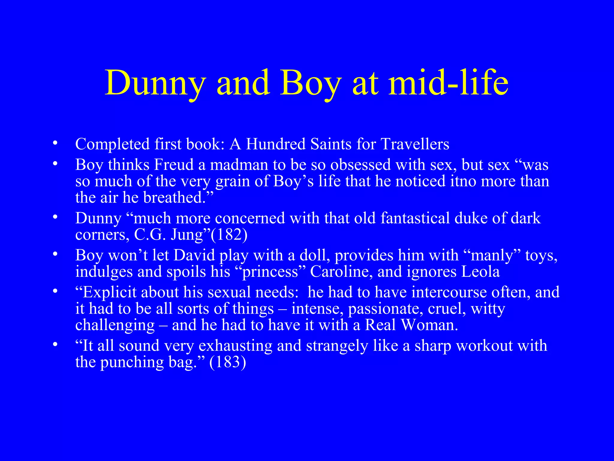 Dunny and Boy at mid-life
• Completed first book: A Hundred Saints for Travellers
• Boy thinks Freud a madman to be so obsessed with sex, but sex “was
  so much of the very grain of Boy’s life that he noticed itno more than
  the air he breathed.”
• Dunny “much more concerned with that old fantastical duke of dark
  corners, C.G. Jung”(182)
• Boy won’t let David play with a doll, provides him with “manly” toys,
  indulges and spoils his “princess” Caroline, and ignores Leola
• “Explicit about his sexual needs: he had to have intercourse often, and
  it had to be all sorts of things – intense, passionate, cruel, witty
  challenging – and he had to have it with a Real Woman.
• “It all sound very exhausting and strangely like a sharp workout with
  the punching bag.” (183)
 