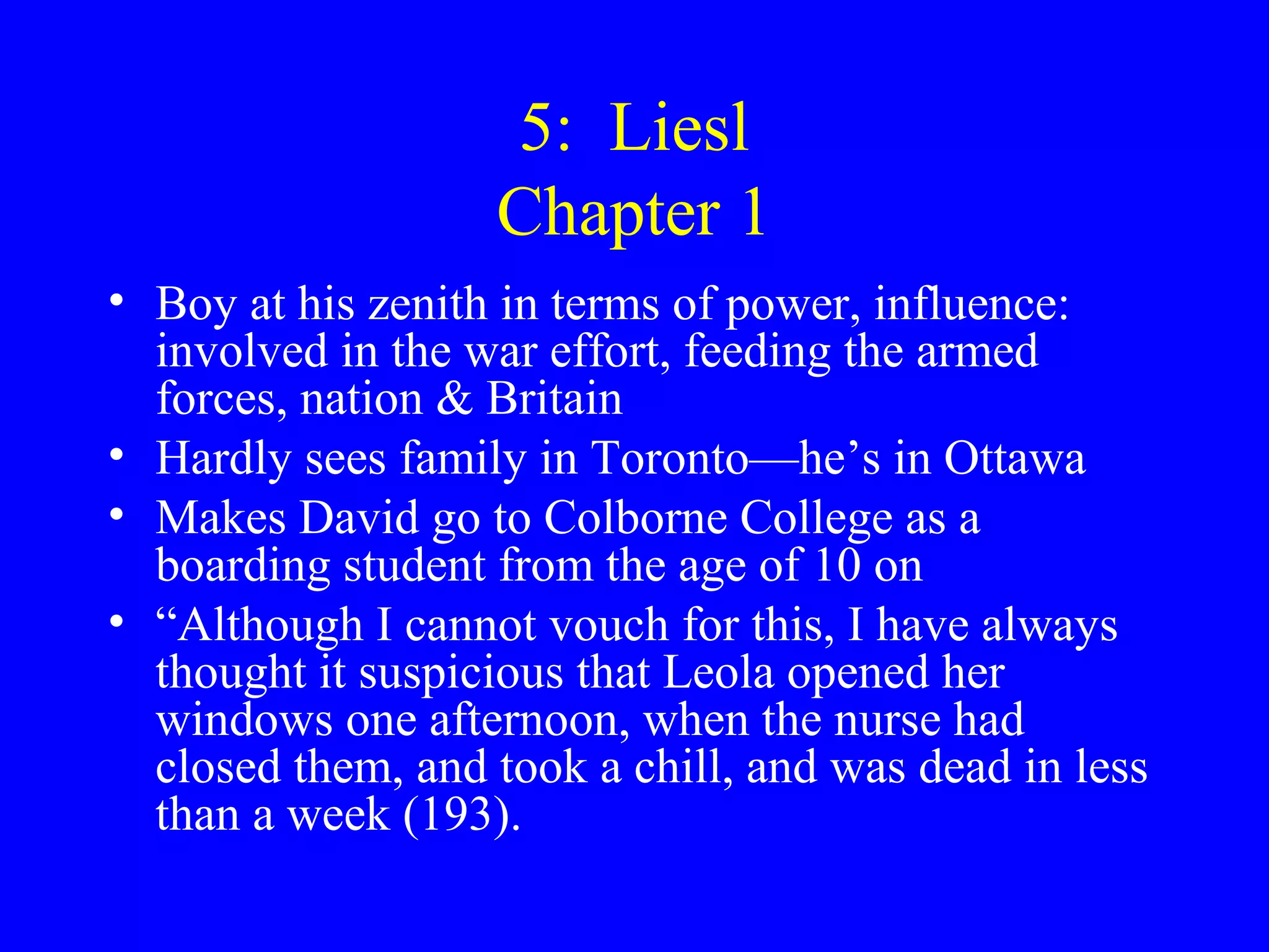 5: Liesl
                   Chapter 1
• Boy at his zenith in terms of power, influence:
  involved in the war effort, feeding the armed
  forces, nation & Britain
• Hardly sees family in Toronto—he’s in Ottawa
• Makes David go to Colborne College as a
  boarding student from the age of 10 on
• “Although I cannot vouch for this, I have always
  thought it suspicious that Leola opened her
  windows one afternoon, when the nurse had
  closed them, and took a chill, and was dead in less
  than a week (193).
 