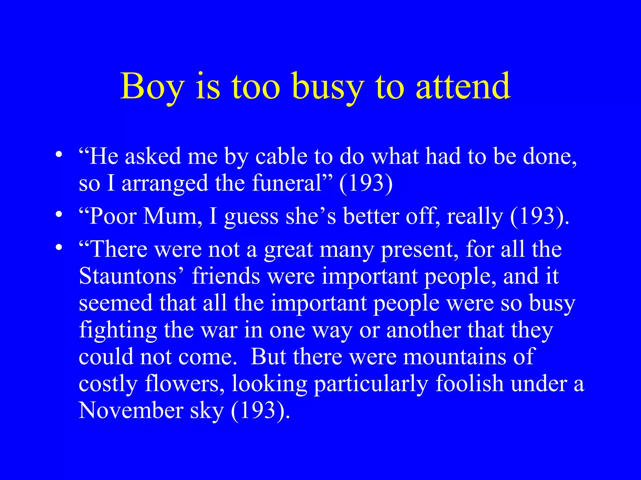 Boy is too busy to attend
• “He asked me by cable to do what had to be done,
  so I arranged the funeral” (193)
• “Poor Mum, I guess she’s better off, really (193).
• “There were not a great many present, for all the
  Stauntons’ friends were important people, and it
  seemed that all the important people were so busy
  fighting the war in one way or another that they
  could not come. But there were mountains of
  costly flowers, looking particularly foolish under a
  November sky (193).
 