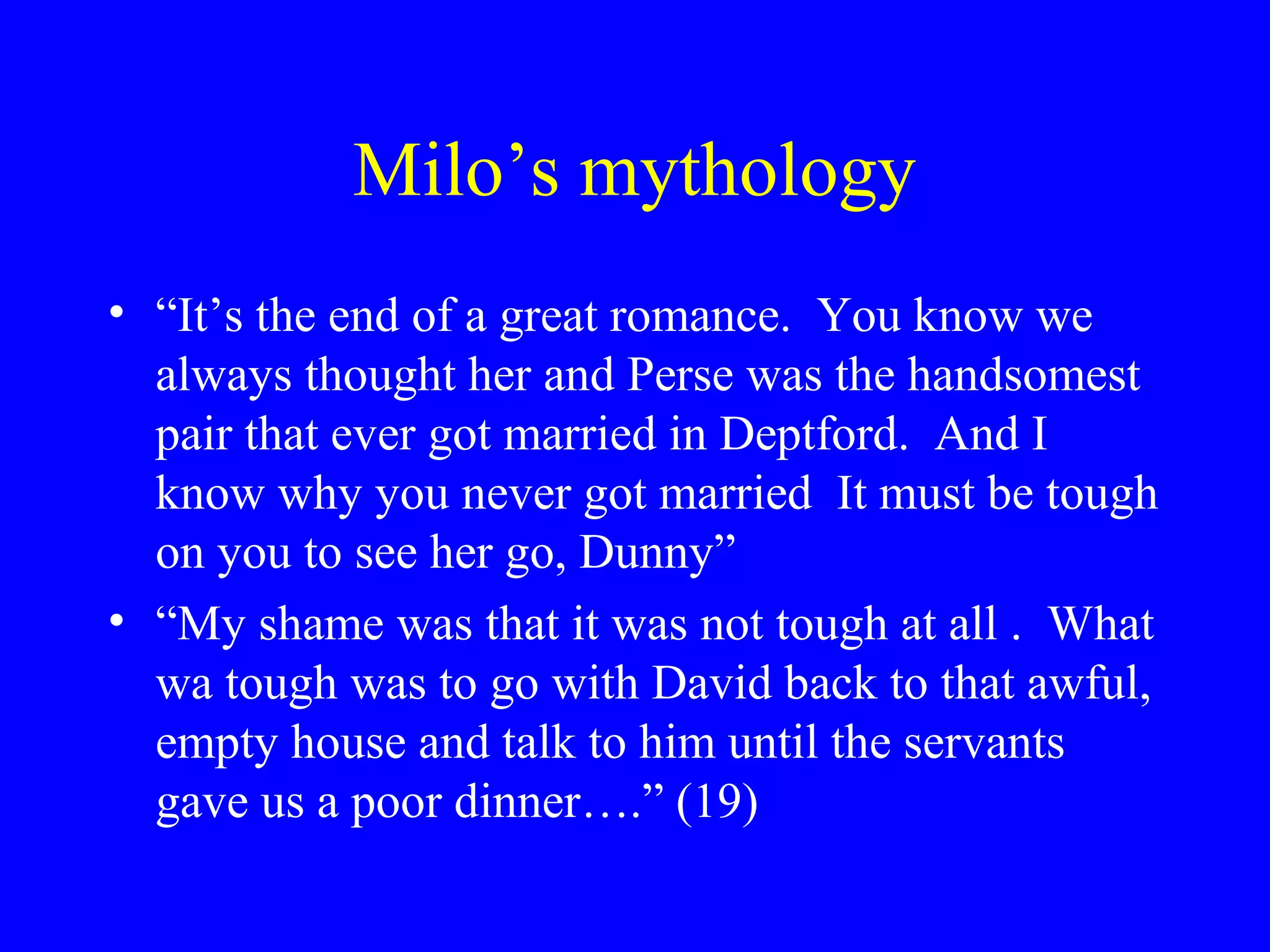 Milo’s mythology
• “It’s the end of a great romance. You know we
  always thought her and Perse was the handsomest
  pair that ever got married in Deptford. And I
  know why you never got married It must be tough
  on you to see her go, Dunny”
• “My shame was that it was not tough at all . What
  wa tough was to go with David back to that awful,
  empty house and talk to him until the servants
  gave us a poor dinner….” (19)
 