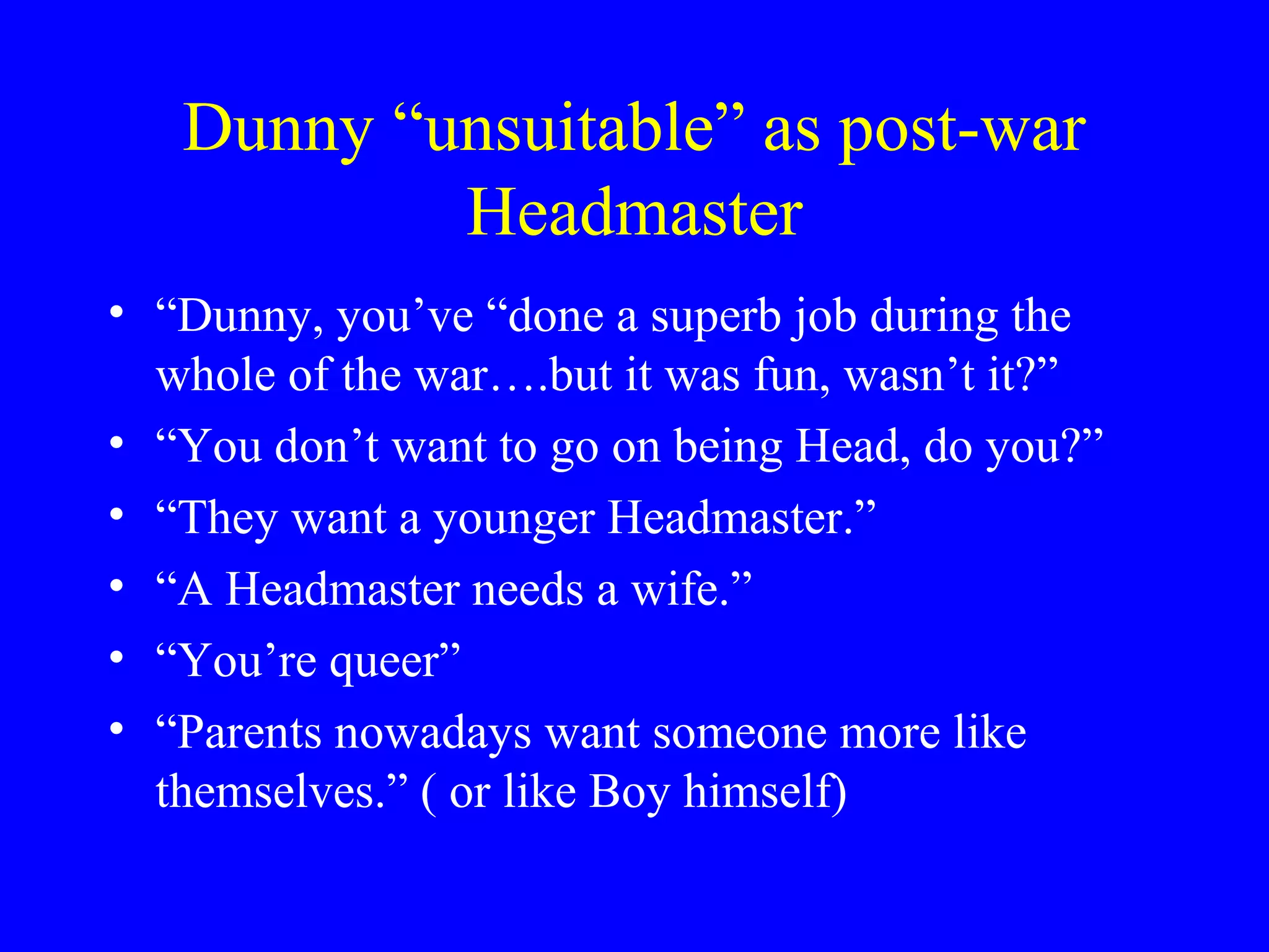 Dunny “unsuitable” as post-war
           Headmaster
• “Dunny, you’ve “done a superb job during the
  whole of the war….but it was fun, wasn’t it?”
• “You don’t want to go on being Head, do you?”
• “They want a younger Headmaster.”
• “A Headmaster needs a wife.”
• “You’re queer”
• “Parents nowadays want someone more like
  themselves.” ( or like Boy himself)
 