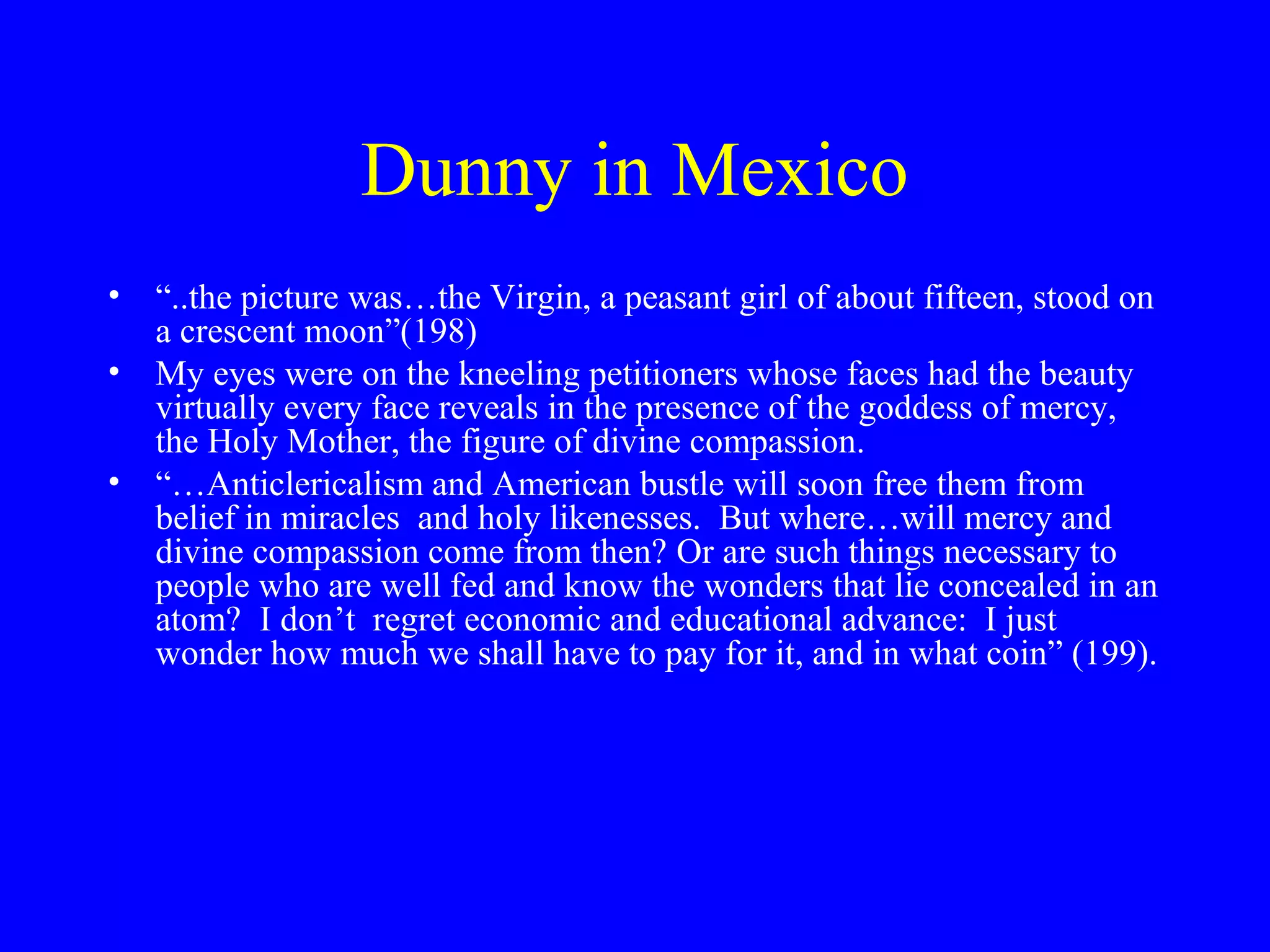 Dunny in Mexico
• “..the picture was…the Virgin, a peasant girl of about fifteen, stood on
  a crescent moon”(198)
• My eyes were on the kneeling petitioners whose faces had the beauty
  virtually every face reveals in the presence of the goddess of mercy,
  the Holy Mother, the figure of divine compassion.
• “…Anticlericalism and American bustle will soon free them from
  belief in miracles and holy likenesses. But where…will mercy and
  divine compassion come from then? Or are such things necessary to
  people who are well fed and know the wonders that lie concealed in an
  atom? I don’t regret economic and educational advance: I just
  wonder how much we shall have to pay for it, and in what coin” (199).
 