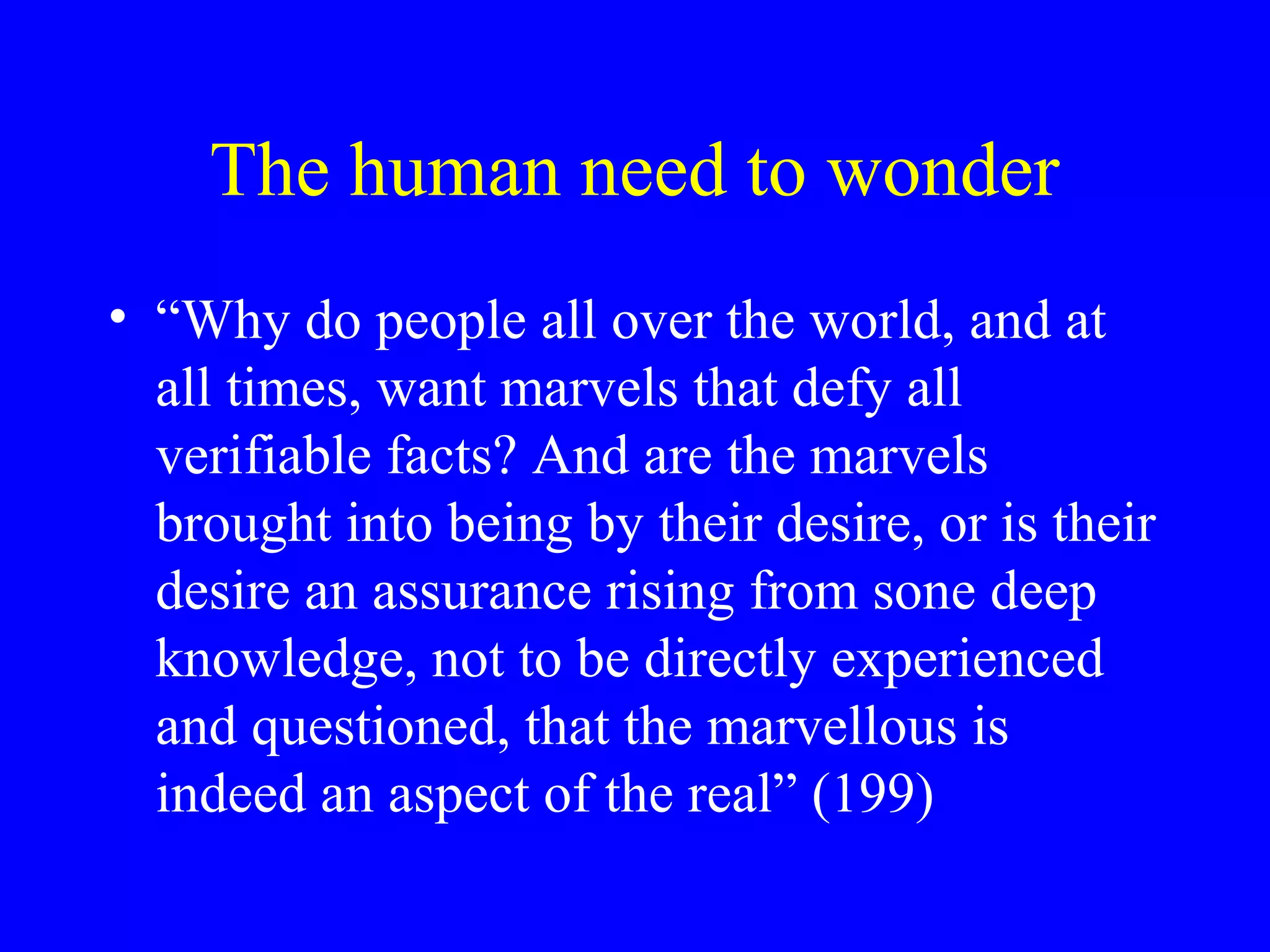 The human need to wonder
• “Why do people all over the world, and at
  all times, want marvels that defy all
  verifiable facts? And are the marvels
  brought into being by their desire, or is their
  desire an assurance rising from sone deep
  knowledge, not to be directly experienced
  and questioned, that the marvellous is
  indeed an aspect of the real” (199)
 