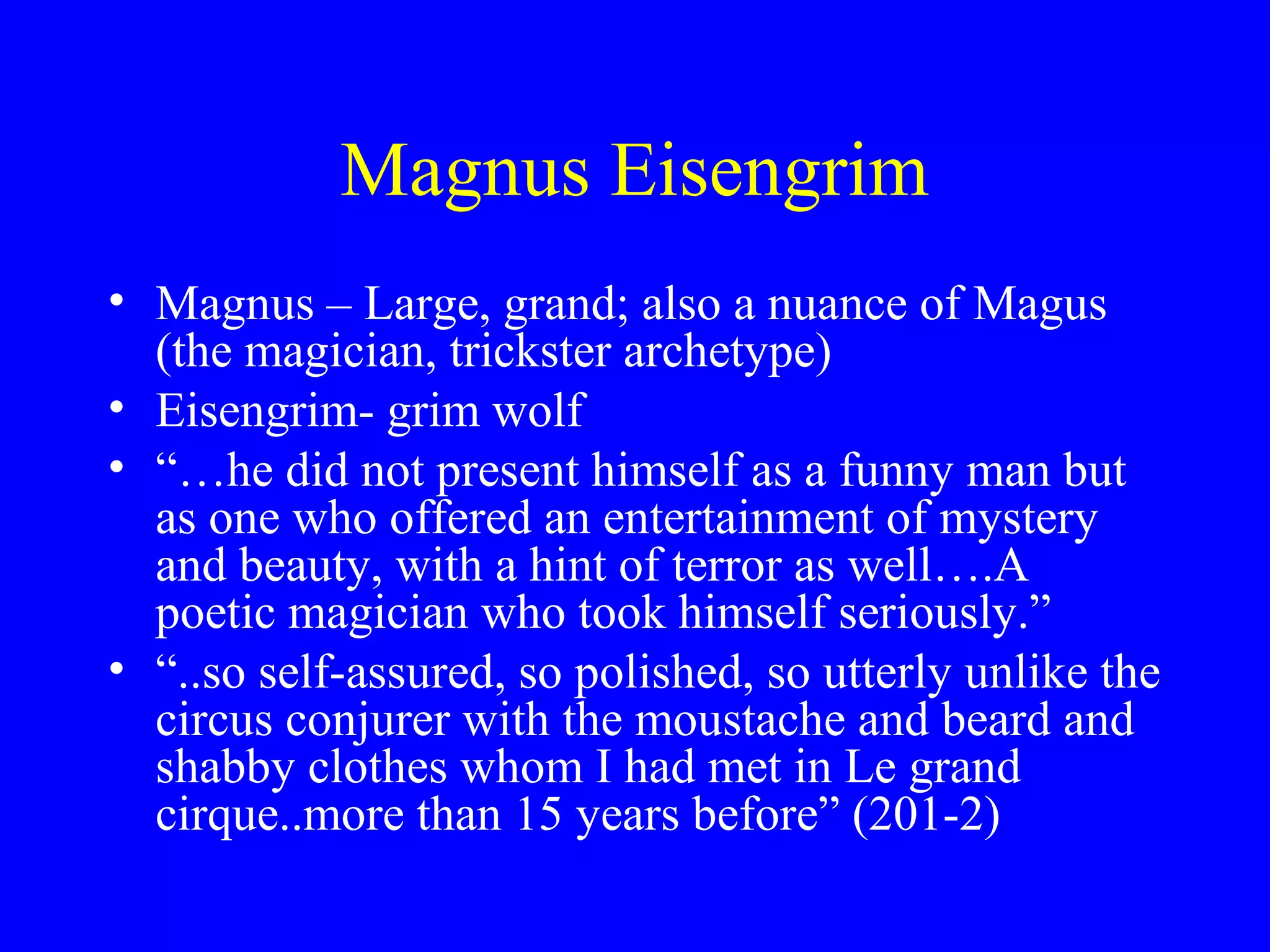 Magnus Eisengrim
• Magnus – Large, grand; also a nuance of Magus
  (the magician, trickster archetype)
• Eisengrim- grim wolf
• “…he did not present himself as a funny man but
  as one who offered an entertainment of mystery
  and beauty, with a hint of terror as well….A
  poetic magician who took himself seriously.”
• “..so self-assured, so polished, so utterly unlike the
  circus conjurer with the moustache and beard and
  shabby clothes whom I had met in Le grand
  cirque..more than 15 years before” (201-2)
 