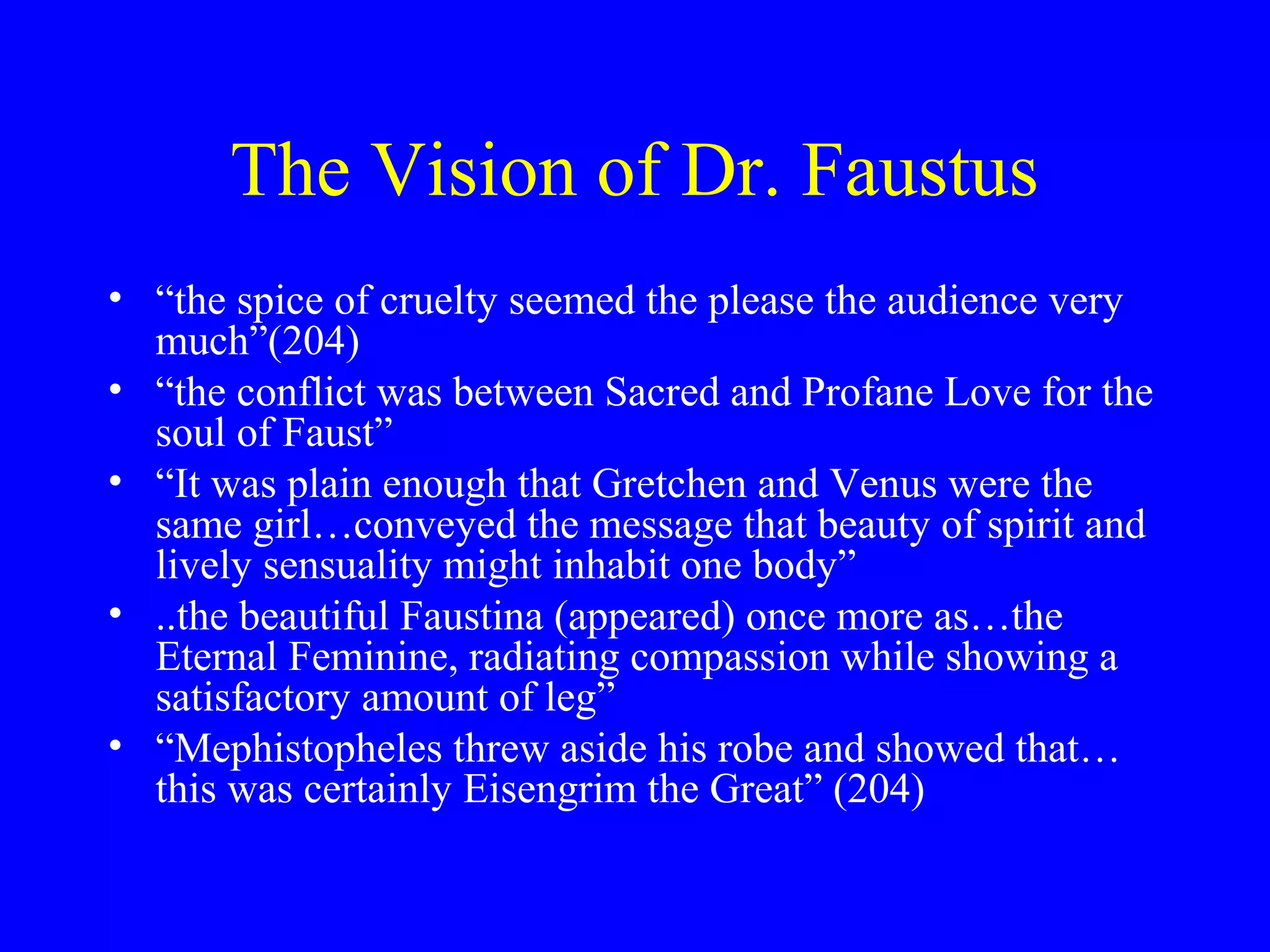 The Vision of Dr. Faustus
• “the spice of cruelty seemed the please the audience very
  much”(204)
• “the conflict was between Sacred and Profane Love for the
  soul of Faust”
• “It was plain enough that Gretchen and Venus were the
  same girl…conveyed the message that beauty of spirit and
  lively sensuality might inhabit one body”
• ..the beautiful Faustina (appeared) once more as…the
  Eternal Feminine, radiating compassion while showing a
  satisfactory amount of leg”
• “Mephistopheles threw aside his robe and showed that…
  this was certainly Eisengrim the Great” (204)
 