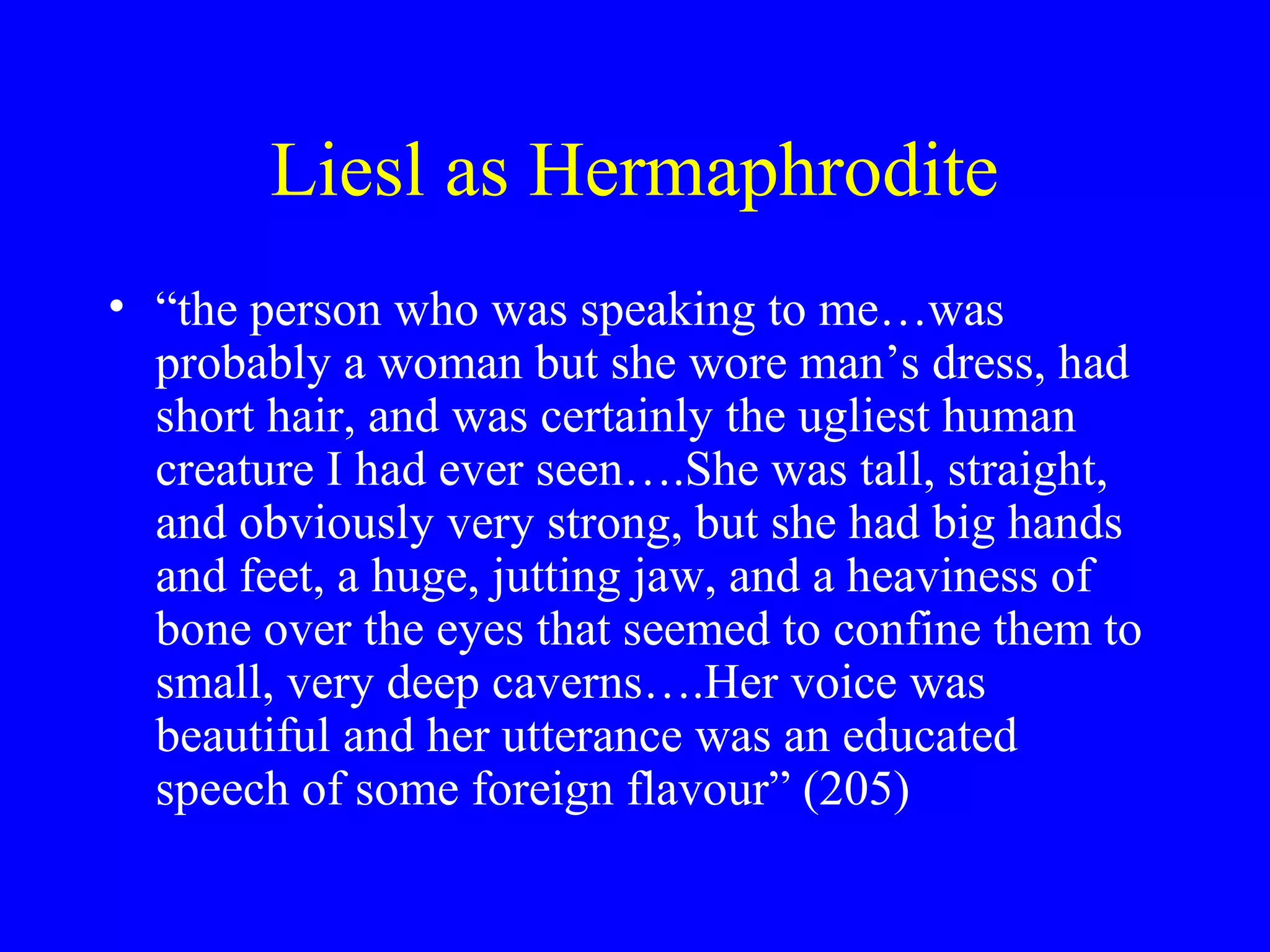 Liesl as Hermaphrodite
• “the person who was speaking to me…was
  probably a woman but she wore man’s dress, had
  short hair, and was certainly the ugliest human
  creature I had ever seen….She was tall, straight,
  and obviously very strong, but she had big hands
  and feet, a huge, jutting jaw, and a heaviness of
  bone over the eyes that seemed to confine them to
  small, very deep caverns….Her voice was
  beautiful and her utterance was an educated
  speech of some foreign flavour” (205)
 