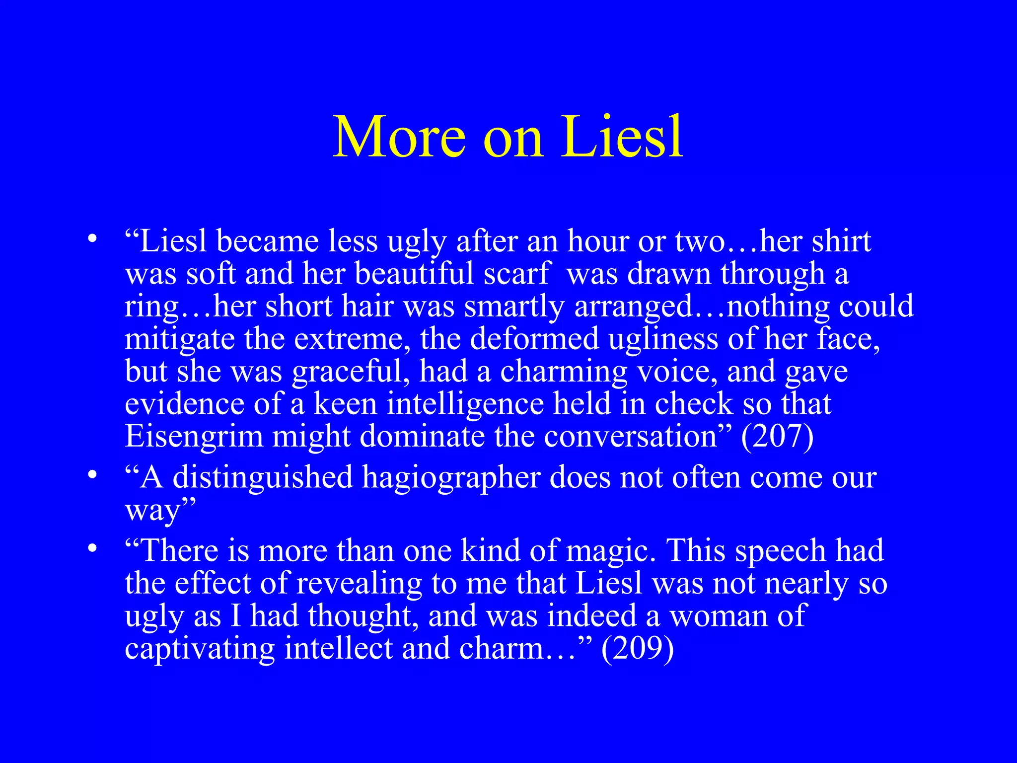More on Liesl
• “Liesl became less ugly after an hour or two…her shirt
  was soft and her beautiful scarf was drawn through a
  ring…her short hair was smartly arranged…nothing could
  mitigate the extreme, the deformed ugliness of her face,
  but she was graceful, had a charming voice, and gave
  evidence of a keen intelligence held in check so that
  Eisengrim might dominate the conversation” (207)
• “A distinguished hagiographer does not often come our
  way”
• “There is more than one kind of magic. This speech had
  the effect of revealing to me that Liesl was not nearly so
  ugly as I had thought, and was indeed a woman of
  captivating intellect and charm…” (209)
 