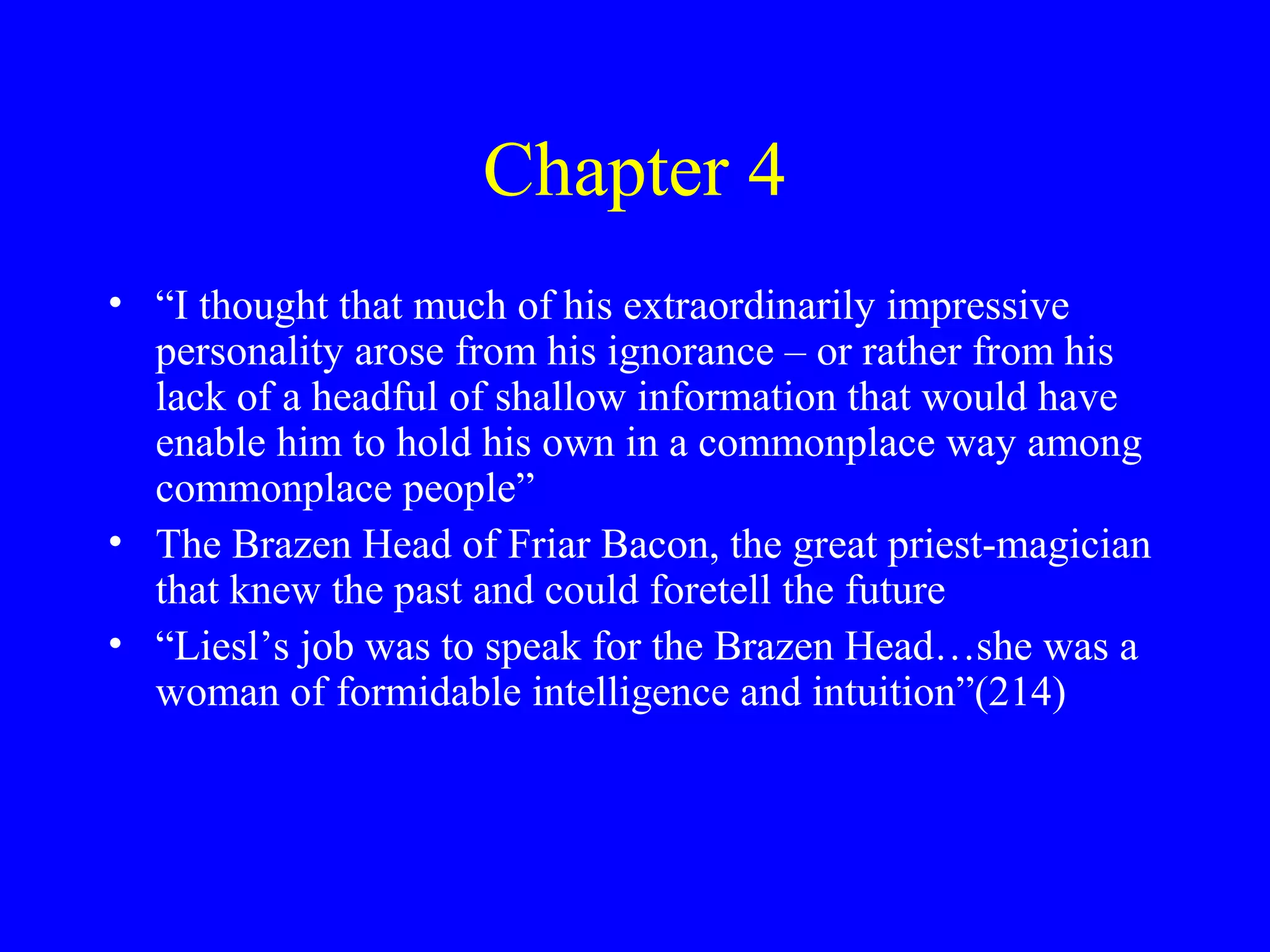 Chapter 4
• “I thought that much of his extraordinarily impressive
  personality arose from his ignorance – or rather from his
  lack of a headful of shallow information that would have
  enable him to hold his own in a commonplace way among
  commonplace people”
• The Brazen Head of Friar Bacon, the great priest-magician
  that knew the past and could foretell the future
• “Liesl’s job was to speak for the Brazen Head…she was a
  woman of formidable intelligence and intuition”(214)
 
