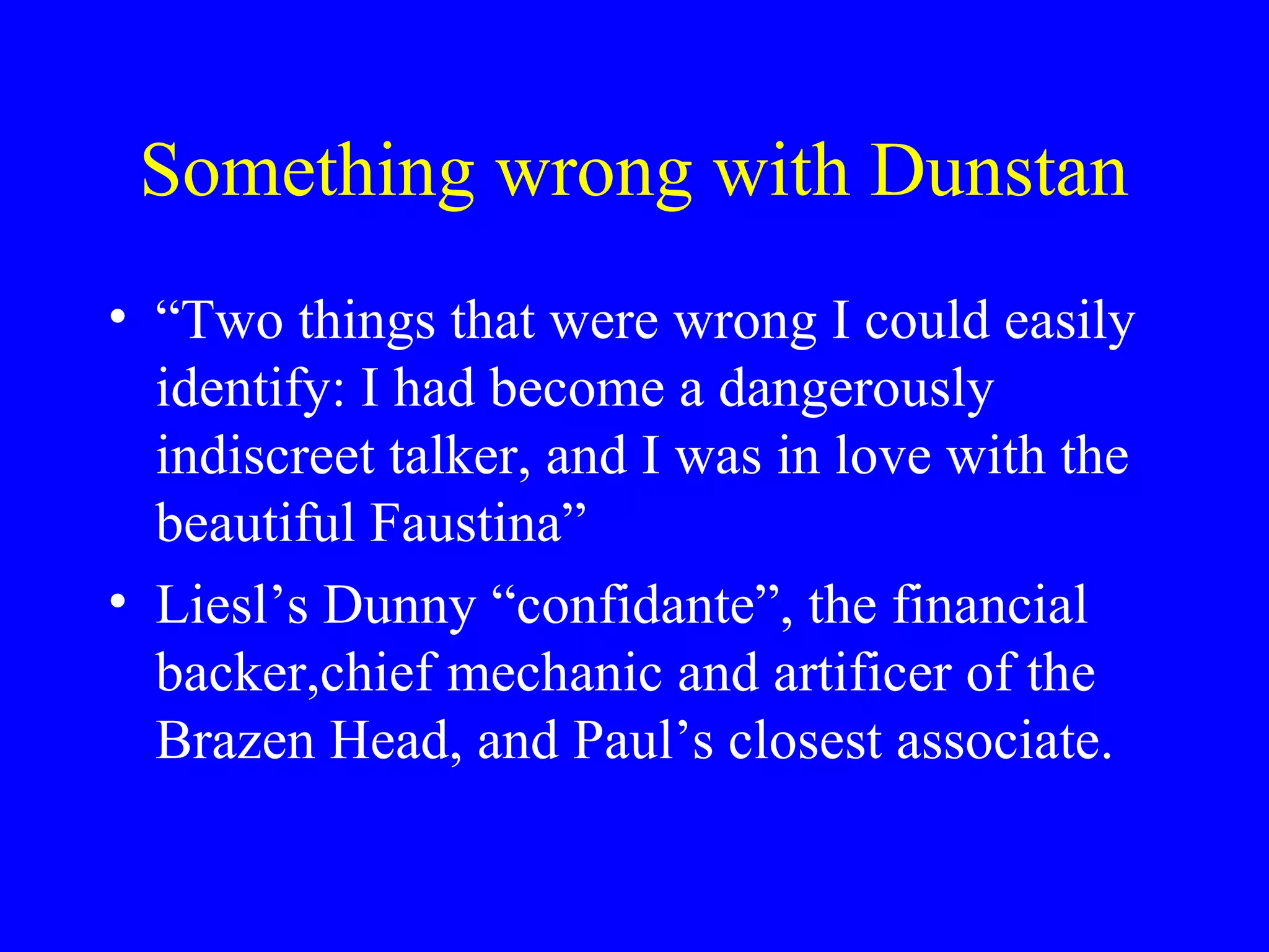Something wrong with Dunstan
• “Two things that were wrong I could easily
  identify: I had become a dangerously
  indiscreet talker, and I was in love with the
  beautiful Faustina”
• Liesl’s Dunny “confidante”, the financial
  backer,chief mechanic and artificer of the
  Brazen Head, and Paul’s closest associate.
 