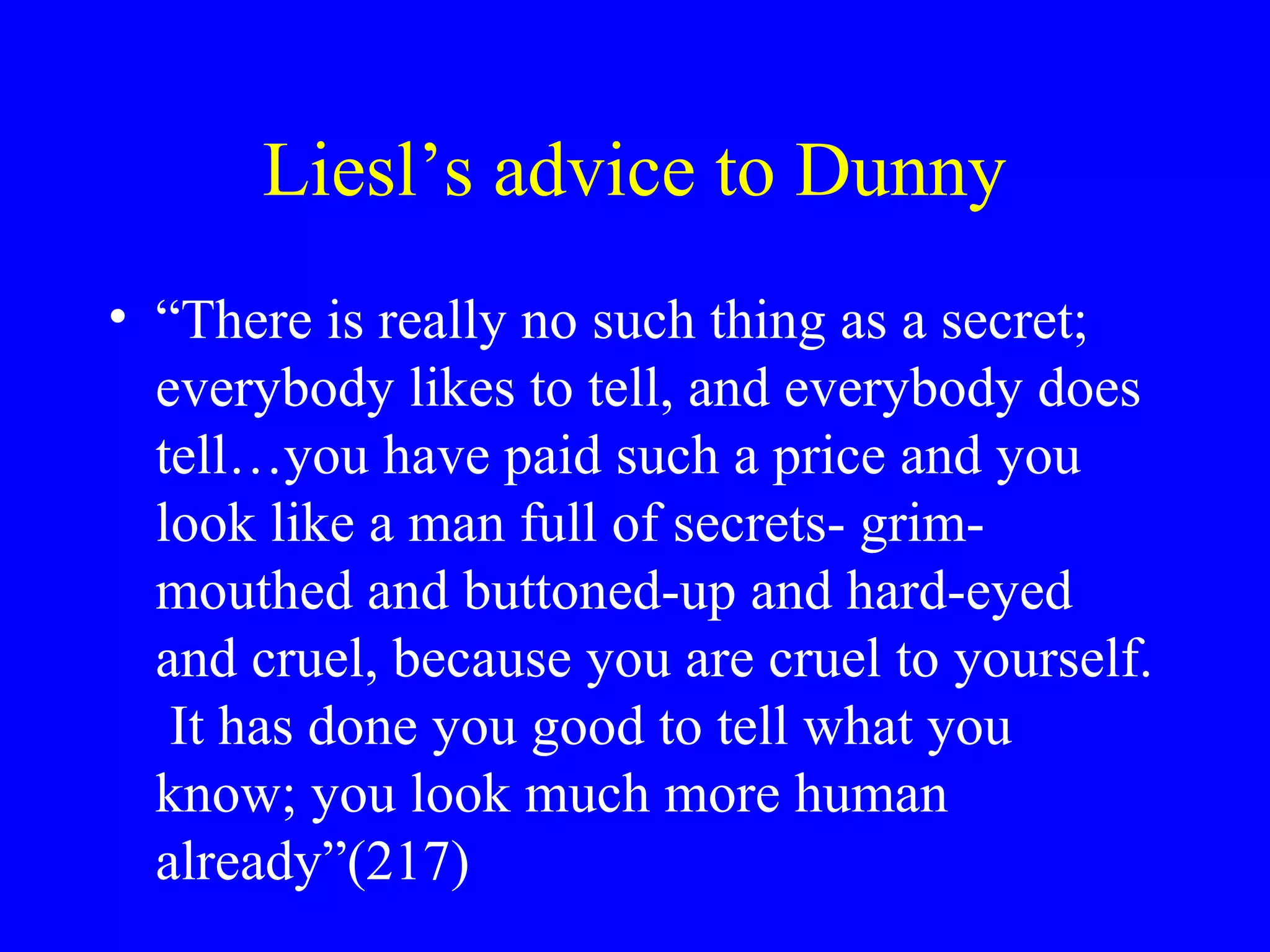 Liesl’s advice to Dunny
• “There is really no such thing as a secret;
  everybody likes to tell, and everybody does
  tell…you have paid such a price and you
  look like a man full of secrets- grim-
  mouthed and buttoned-up and hard-eyed
  and cruel, because you are cruel to yourself.
   It has done you good to tell what you
  know; you look much more human
  already”(217)
 